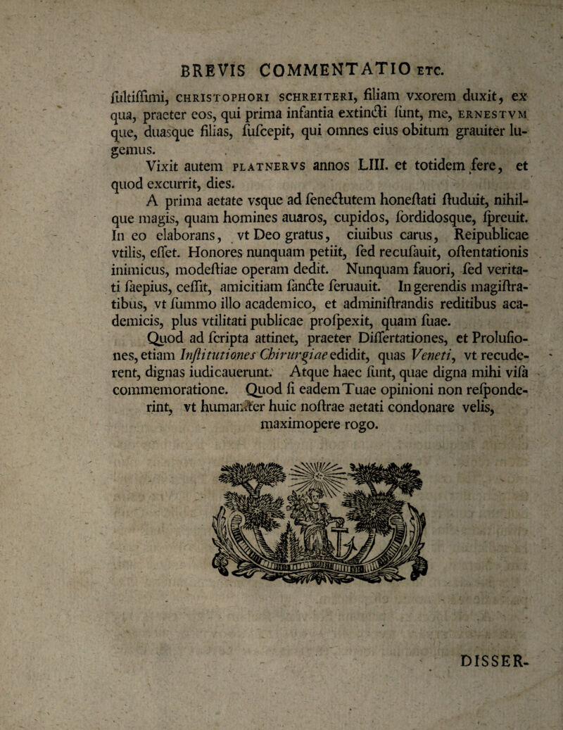 fultiffimi, CHRisTOPHORi scHREiTERi, filiam vxorem duxit, ex qua, praeter eos, qui prima infantia extindi iiint, me, ernestvm que, duasque filias, fufcepit, qui omnes eius obitum grauiter lu¬ gemus. Vixit autem platnervs annos LIII. et totidem fere, et quod excurrit, dies. A prima aetate vsque ad feneftutem honefiati ftuduit, nihil- que magis, quam homines auaros, cupidos, fordidosque, Ipreuit. Ineo elaborans, vt Deo gratus, ciuibus carus, Reipublicae vtilis, effet. Honores nunquam petiit, fed recufauit, oftentationis inimicus, modeftiae operam dedit. Nunquam fauori, fed verita¬ ti faepius, cefiit, amicitiam fandle feruauit. Ingerendis magifira-* tibus, vt fummo illo academico, et adminiftrandis reditibus aca- demicis, plus vtilitati publicae profpexit, quam fuae. Quod ad fcripta attinet, praeter DifTertationes, et Prolufio- wes,^ethmlnflitutiones Chirurgiaeedidiit^ quas Veneti^ vtrecude- rent, dignas iudicauerunt. Atque haec funt, quae digna mihi vifa commemoratione. Quod fi eadem Tuae opinioni non relponde- rint, vt humanto huic noftrae aetati condonare velis. maximopere rogo. DISSER.