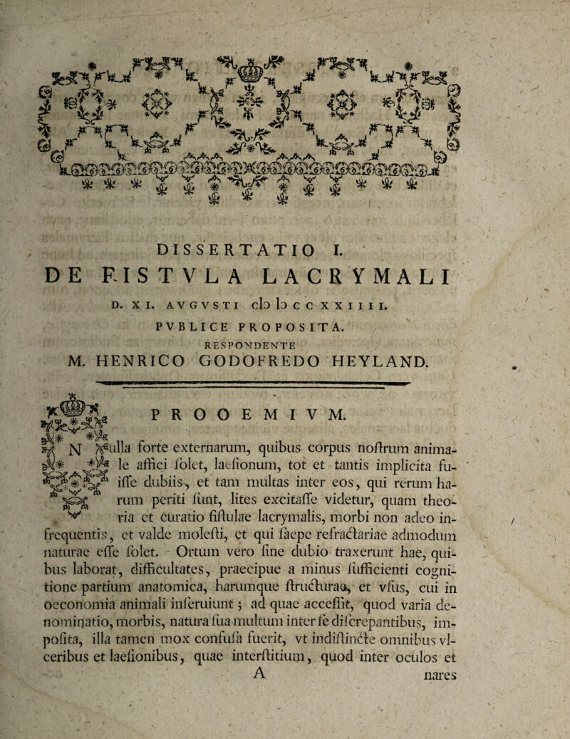 ^ ^ ^ .rt* ^ ^ * , # XVP''^ « DISSERTATIO I. ' DE RISTVLA LACRYMALI D. XI. A V G V S T I cb lo C C X X I I I I. PVBLICE PROPOSITA. RESPONDENTE M. HENRICO GODOFREDO HEYLAND. PROOEMIVM. ^ N forte externarum, quibus corpus noflrum anima- affici folet, laefionum, tot et tantis implicita fu- ifle dubiis, et tam multas inter eos, qui rerum ha¬ rum periti hint, lites excitaffe videtur, quam theo^ ria et curatio fiflulae lacrymalis, morbi non adeo in- frequentis, et valde moleffi, et qui faepe refradariae admodum naturae effe folet. Ortum vero fine dubio traxerunt hae, qui¬ bus laborat, difficultates, praecipue a minus iiifficienti cogni¬ tione partium anatomica, harumque ftruduraa, et vflis, cui in oeconomia animali inferuiunt; ad quae acceffit, quod varia de¬ nominatio, morbis, natura fiia multum inter fe difcrepantibus, im¬ polita, illa tamen m.ox confula fuerit, vt indiffindte omnibus vl- ceribus et laefionibus, quae interffitium, quod inter oculos et A nares