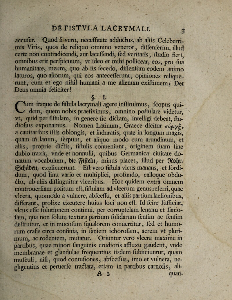 DE FISTVLA LACRYMALI. accufer. Quod fi vero, necefiitate addudlus, ab aliis Celeberri¬ mis Viris, quos de reliquo omnino veneror, diflenferim, illud certe non contradicendi, aut laceflendi, ied veritatis, Audio fieri, omnibus erit peripicuum, vt ideo et mihi pollicear, eos, pro fiia humanitate, meum, quo ab iis lecedo, diflenliim eodem animo laturos, quo aliorum, qiii eos antecelTerunt, opiniones relique¬ runt, cum et ego nihil humani a me alienum exiftimem 5 Det Deus omnia feliciter! §. I. Cum itaque de fifiula lacrymali agere inftituimus, fcopus qui¬ dem, quem nobis praefiximus, omnino poftulare videtur, ^ vt, quid per fiftulam, in genere fic didam, intelligi debeat, ftu- diofius exponamus. Nomen Latinum, Graece dicitur a cauitatibus ifiis oblongis, et induratis, quae in longum magis, quam in latum, ierpunt, et aliquo modo cum arundinum, et aliis, proprie didis, fifiulis conueniunt, originem fiiam fine dubio traxit, vnde et nonnulli, quibus Germanica ciuitate do¬ natum vocabulum, b(e minus placet, illud per 0C^dl)Cn/ explicuerunt. Efl: vero fifiula vicus manans, et fbrdi- dum, quod finu vario et multiplici, profundo, calloque obdu- do, ab aliis difiinguitur vlceribus. Hoc quidem extra omnem controuerfiam politum efi,fifiulam advlcerum genus referri, quae vlcera, quomodo a vulnere, abfceflii, et aliis partium laefionibus, differant, prolixe excutere huius loci non efi. Id fcire llifficiat, vicus effe folutionem continui, per corruptelam lentam et fanio- fam, qua non folum textura partium folidarum fenfim ac jfenlim defiruitur, etinmucofiim Iqualorem conuertitur, fed et humo¬ rum crafis circa confinia, in laniem ichorofam, acrem vt pluri¬ mum, ac rodentem, mutatur. 'Oriuntur vero vlcera maxime in partibus, quae minori languinis crudioris affluxu gaudent, vnde membranae et glandulae frequentius iisdem fiibiiciuntur, quam mufculi, nifi, quod contufiones, abfcelfus, imo et vulnera, ne- gligentius et peruerfc tradata, etiam in partibus carnofis, ali- A 2 quan-