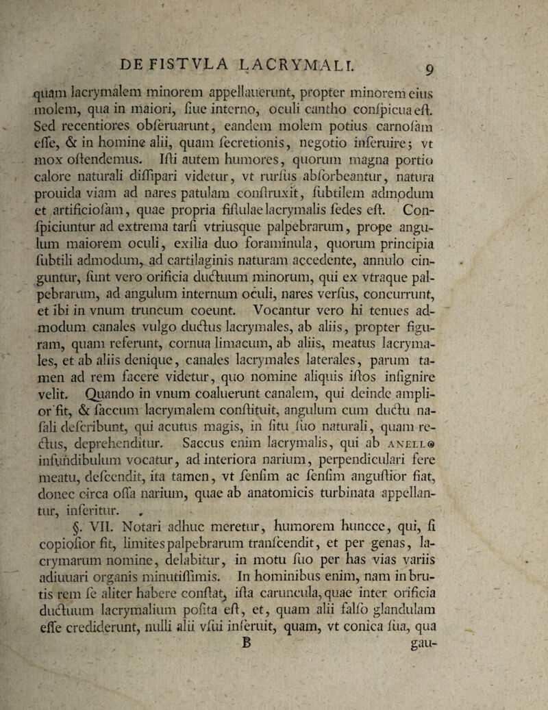 quam lacrymalem minorem appellaiierunt, propter minorem eius molem, qua in maiori, fine interno, oculi cantho confpicuaeh. Sed recentior^s obferuarunt, eandem molem potius carnofam effe, & in homine alii, quam fecretionis, negotio inferuirej vt mox oftendemus- Ifli autem humores, quorum magna portio calore naturali diffipari videtur, vt ruriiis abforbcantur, natura prouida viam ad nares patulam conhruxit, fubtilem admpdum et artificiofam, quae propria fiflulae lacrymalis fedes eft. Con- fpiciuntur ad extrema tarfi vtriusque palpebrarum, prope angu¬ lum maiorem oculi, exilia duo foraminula, quorum principia fubtili admodum, ad cartilaginis naturam accedente, annulo cin¬ guntur, llint vero orificia dLKftuum minorum, qui ex vtraque pal¬ pebrarum, ad angulum internum oculi, nares verfus, concurrunt, et ibi in vnum truncum coeunt. Vocantur vero hi tenues ad¬ modum canales vulgo duplus lacrymales, ab aliis, propter figu¬ ram, quam referunt, cornua limacum, ab aliis, meatus lacryma¬ les, et ab aliis denique, canales lacrymales laterales, parum ta¬ men ad rem facere videtur, quo nomine aliquis ifios infignire velit. Qiiando in vnum coaluerunt canalem, qui deinde ampli- or fit, & faecum lacrymalem confiituit, angulum cum duftu na- fali deferibunt, qui acutus magis, in fitu iiio naturali, quam re- dus, deprehenditur. Saccus enim lacrymalis, qui ab anello infundibulum vocatur, ad interiora narium, perpendiculari fere meatu, defeendit, ita tamen, vt fenlim ac fenfim angufiior fiat, donec circa offa narium, quae ab anatomicis turbinata appellan¬ tur, inferitur. §. VII. Notari adhuc meretur, humorem huncce, qui, fi copiofior fit, limites palpebrarum tranicendit, et per genas, la- ctymarum nomine, delabitur, in motu fuo per has vias variis adiuuari organis minutiffimis. In hominibus enim, nam in bru¬ tis rem fe aliter habere confiat, ifia caruncula, quae inter orificia dudluum lacrymalium pofita efi, et, quam alii falfo glandulam effe crediderunt, nulli alii vfui inferuit, quam, vt conica liia, qua B ' gau-