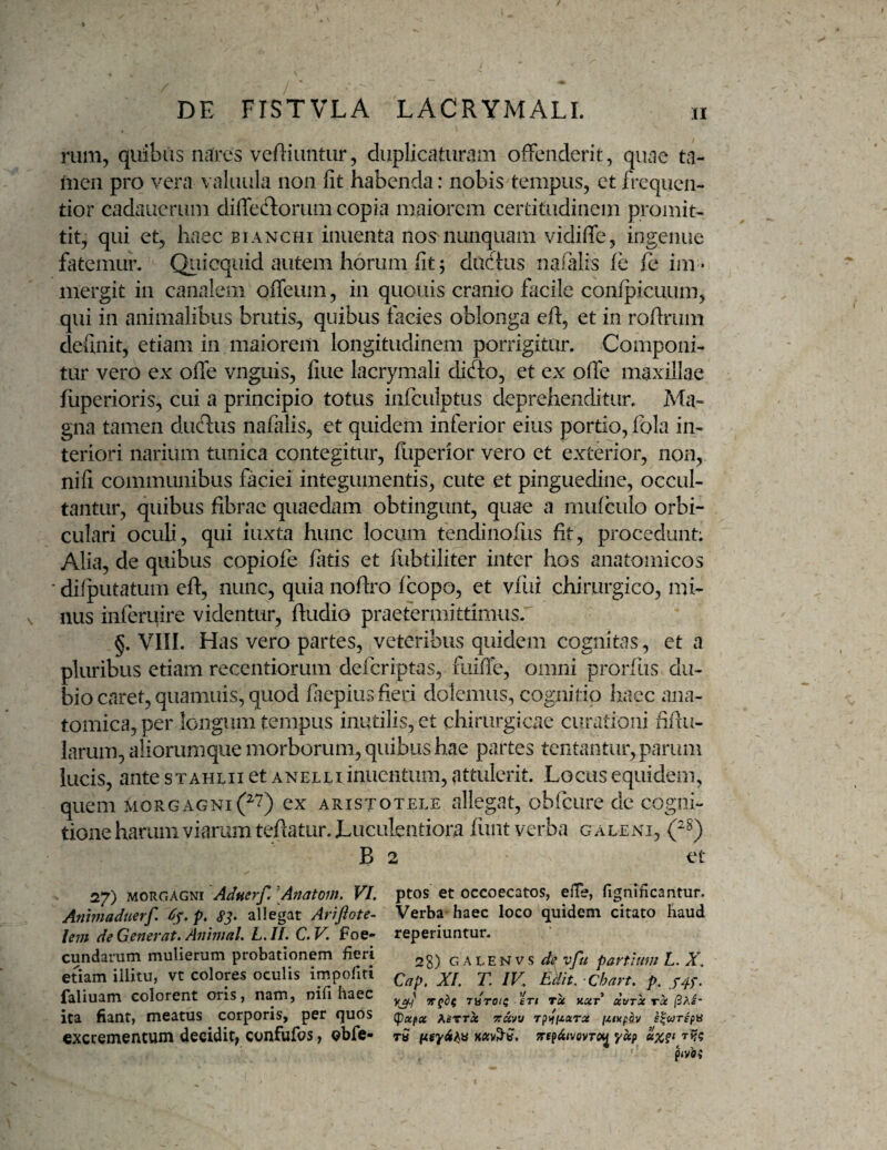 rum, quibus nares veRiuntur, duplicaturam offenderit, quae ta- fiicn pro vera valuula non fit habenda: nobis tempus, et frcquen- tior cadauerum diffeftorum copia maiorem certitudinem promit¬ tit, qui et, haec btanchi inuenta nos^ nunquam vidiffc, ingenue fatemur. Qiiicquid autem horum fit; dudus naialis ih fe im¬ mergit in canalem offeum, in quouis cranio facile confpicuum, qui in animalibus brutis, quibus facies oblonga eff, et in rofirum definit, etiam in maiorem longitudinem porrigitur. Componi¬ tur vero ex offe vnguis, fine lacrymali diefto, et ex offe maxillae fuperioris, cui a principio totus iiifculptus deprehenditur. Ma¬ gna tamen duftus nafalis, et quidem inferior eius portio, fola in¬ teriori narium tunica contegitur, fuperior vero et exterior, non, nifi communibus faciei integumentis, cute et pinguedine, occul¬ tantur, quibus fibrae quaedam obtingunt, quae a mulculo orbi¬ culari oculi, qui iuxta hunc locum tendinofus fit, procedunt: Alia, de quibus copiofe iatis et fiibtiliter inter hos anatomicos • difputatum eff, nunc, quia nofiro fcopo, et viiir chirurgico, mi¬ nus inferuire videntur, ftudio praetermittimus.' §. VIII. Has vero partes, veteribus quidem cognitas, et a pluribus etiam recentiorum deferiptas, fuifie, omni prorfus du¬ bio caret, quamuis, quod fiiepius fieri dolemus, cognitio liaec ana¬ tomica, per longum tempus inutilis, et chirurgicae curationi fifiu- larum, aliorumque morborum, quibus hae partes tentantur, parum lucis, ante stahlii et anelli inucntum, attulerit. Locus equidem, quem morgagni(^'7) ex aristotele allegat, obfcure de cogni¬ tione harum viarum tefiatur. Luculentiora fimt verba galeni, B 2 et 27) MORGAGNI Adnerf, \Anatoin, VI. Anhnaduerf. Cj.p. S3- allegat Arrfiote- lem de Generat. Animal. L.II. C.V. foe- eundarum mulierum probationem fieri etiam illitu, vt colores oculis impoliti faliuam colorent oris, nam, nifi haec ita fiant, meatus corporis, per quos excrementum decidit, confufos, Qbfe- ptos et occoecatos, elTe, llgnificantur. Verba haec loco quidem citato haud reperiuntur. 28) GALENVS de vfu partium L. X. Cap. XI. T. IV. Edit. ‘Chart. p. V3I1 JHTOii 'irt Tx aar xvtx tx (3Ae- (papa AitTT^ yravt/ rpiipiara fztxpay tS TrepAivovTO^ yap p(v’ei