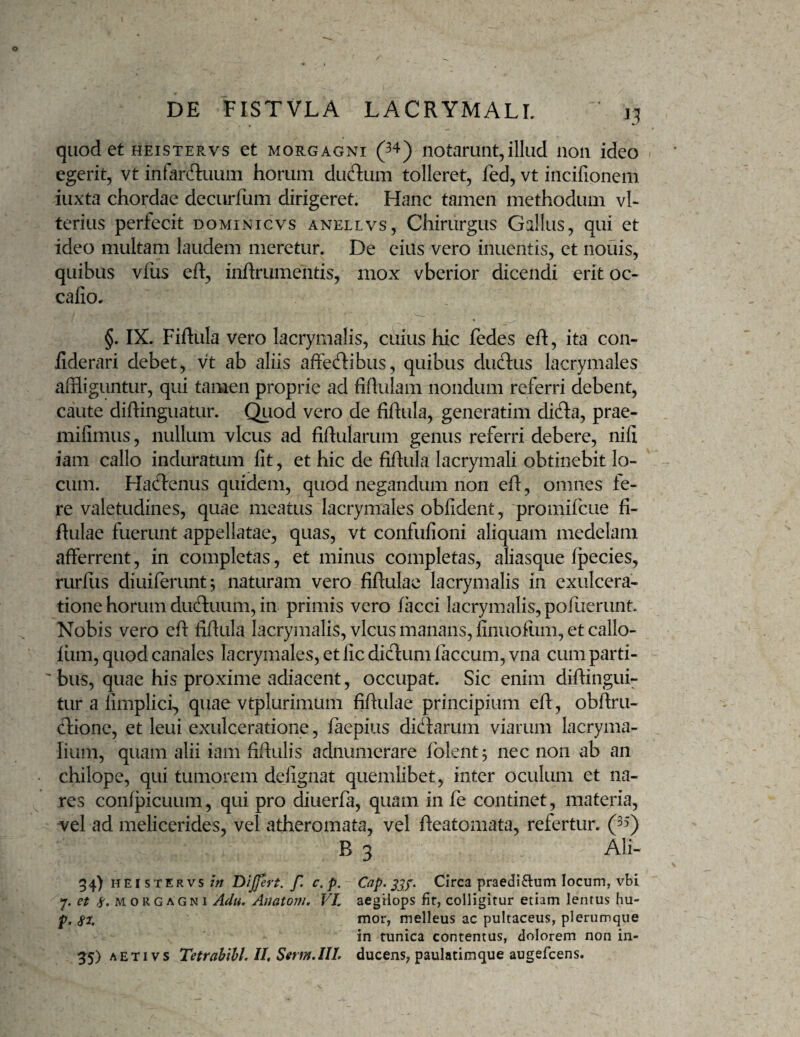 quod et heistervs et morgagni (^4) notarunt,illud non ideo egerit, vt infardtuum horum dudum tolleret, fed, vt incifionem iuxta chordae decurfum dirigeret. Hanc tamen methodum vl- teriiis perfecit dominicvs anellvs. Chirurgus Gallus, qui et ideo multam laudem meretur. De eius vero inuentis, et nouis, quibus vfus eft, inhrumentis, mox vberior dicendi eritoc- cafio. §. IX. Fiftula vero lacrymalis, cuius hic fedes eft, ita con- fiderari debet, vt ab aliis affecftibus, quibus ducftus lacrymales affliguntur, qui tamen proprie ad fiftulam nondum referri debent, caute diftinguatur. (^od vero de fiftula, generatim difla, prae- mifimus, nullum vicus ad fiftularum genus referri debere, nili iam callo induratum fit, et hic de fiftula lacrymali obtinebit lo¬ cum. Haflenus quidem, quod negandum non eft, omnes fe¬ re valetudines, quae meatus lacrymales obfident, promifcue fi- ftulae fuerunt appellatae, quas, vt confufioiii aliquam medelam afferrent, in completas, et minus completas, aliasque fpecies, rurfiis diuiferunt; naturam vero fiftulae lacrymalis in exulcera¬ tione horum du(ftuum, in primis vero /acci lacrymalis, pofuerunt. Nobis vero eft fiftula lacrymalis, vicus manans, finuofiim, et callo- liim, quod canales lacrymales, et fic dicftum laccum, vna cum parti- ' bus, quae his proxime adiacent, occupat. Sic enim diftingui- tur a fimplici, quae vtplurimum fiftulae principium eft, obftru- (ftione, et leui exulceratione, faepius didlarum viarum lacryma- lium, quam alii iam fiftulis adnumerare folent^ nec non ab an chilope, qui tumorem delignat quemlibet, inter oculum et na¬ res confpicuum, qui pro diuerfa, quam in fe continet, materia, vel ad melicerides, vel atheromata, vel fteatomata, refertur. (”“) B 3 Ali- 34) HEISTERVS w DiJJert. f. c,p. Cap. Circa praediOium locum, vbi et ^.MORGAGNI A^u, Auatom. VI, aegtiops fit, colligitur etiam lentus hu- p. mor, melleus ac pultaceus, plerumque in tunica contentus, dolorem non in- 55) AETivs Tetrahihl, 11, Serm.IlI, ducens, paulatimque augefcens.