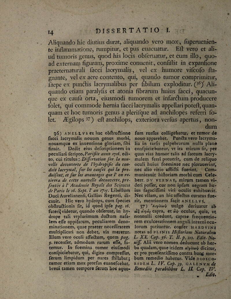 o 14 dissertatio I. Aliquando hic diutius durat, aliquando vero mox, fiiperuenien- te inflammatione, rumpitur, et pus euacuatur. Eft vero et ali¬ ud tumoris genus, quod his locis obleruatur, et cum illo, quo¬ ad externam figuram, proxime conuenit, confiftit in expanfione praeternaturali facci laciymalis, vel ex humore vifcojfo fta- gnante, vel ex aere contento, qui, quando tumor comprimitur, laepe ex pundlis lacrymalibus per fibilum exploditur. Ali¬ quando etiam paralyfis et atonia fibrarum huius facci, quacun¬ que ex caufii orta, eiusmodi tumorem et infareflum producere Iblet, qui commode hernia facci lacrymalis appellari poteft, quan- quam et hoc tumoris genus a plerifque ad anchilopes referri fo- Ict. Algilops^?) eft anchilops, exteriora verfus apertus, non¬ dum 36) ANELLVsexhac obftmftione fum turfus colligebatur, ct tumor de facci lacrymalis nouum genus morbi, nouo apparebat. Punfta vero lacryma- nouamque ex inuentione gloriam, fibi lia in tarfis palpebrarum nulla plane finxir. Dedit eius deferiptionem in confpiciebantur, vt ita mirum fir, per peculiari feripto, P/zny/ix amio ijiS. edi- quas vias humor talis ad faecum Jacry- to, cui titulus: Dijfertation fur Ia nou- malem ferri potuerit, cum de reliquo velle decouverte de Vhydropifie du con- oculi huius foeminae nec plorauerinf, duH lacrywaU fur les caufes qui la pro- nec alio vitio afflifti fuerint. Com- duifenr, et fur les avantages que V on re- municauit hiftoriam morbi cum Cele- tirera de cette nouvelle decouverte^ pre- berr. dv veritay, mirum tamen vi- fentee a V Academie Royale des Sciences deri polTet, cur non ipfam aegram hu- deParis le 26. Sept. V a7t lyiy.lAheWum ius fagaclffimi viri oculis exhibuerit. Duci Aurelianenli, Gallias Regenti, di- Nec vllam, an hic affeftus curatus fue- cauit. Hic vero hydrops, cum fpecies rit, mentionem facit anellvs. obftruftionis fir, id quod ipfe pag. 16, 97) *Atyihu-\i luilgo deriuatur ab faterij videtur, quando obferuat, in hy- cui «/705 capra, et «4^ oculus, quia, vt drope tali vfplurimum duftum nafa- nonnulli credunt, caprae frequentio- lem efle oppilatum, peculiarem deno- rem exulcerationem anguli interniocu- minationem, quae praeter necefiitatem lorum patiuntur, cogfer hardvini multiplicari non debet, vix meretur, notas ad plinii Hiftoriam Naturalem Illum vero oculi affeftum, quem pag. L. XX. Cap. j6. T. JI. p. 212. Edit. No- g. recenfet, admodum rarum efle, fa- uijf Alii vero nomen deducunt ab her- temur. In foemina tumor eiufmodi ba quadam, quae itidem dicitur, confpiciebatur, qui, digito compreflus, ec pro praefentiflimo contra hun^ mor- ,ferum limpidum per nares ftillabat; bum remedio habetur. Vide diosco- tumor etiam mox prorfus euanefeebat, ridem L. IV. Cap. yg. ga len vm^/^ breui tamen tempore ferum hoc aquo- Remediis parabiliius E //,«Cap, IV,