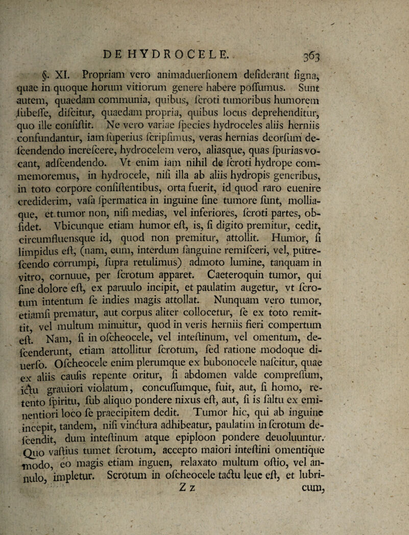 §. XI. Propriam vero animaduerfionem defiderant ligna, quae in quoque horum vitiorum genere habere poffumus. Sunt autem, quaedam communia, quibus, fcroti tumoribus humorem iiibelTe, difcitur, quaedam propria, quibus locus deprehenditur, quo ille conliRit. Ne vero variae Ipecies hydroceles aliis herniis confundantur, iam iuperius fcriplimus, veras hernias deorfiim de- Icendendo increfeere, hydrocelem vero, aliasque, quas furias vo¬ cant, adfcendendo. Vt enim iam nihil de Icroti hydrope com¬ memoremus, in hydrocele, nili illa ab aliis hydropis generibus, in toto corpore conlihentibus, orta fuerit, id quod raro euenire crediderim, vafa (permatica in inguine line tumore funt, mollia¬ que, et. tumor non, nili medias, vel inferiores, fcroti partes, ob¬ lidet. Vbicunque etiam humor eft, is, li digito premitur, cedit, circumfluensque id, quod non premitur, attollit. Humor, fi limpidus efl, (nam, eum, interdum fanguine remifeeri, vel, putre- fcendo corrumpi, fupra retulimus) admoto lumine, tanquam in vitro, cornuue, per ferotum apparet. Caeteroquin tumor, qui fine dolore eft, ex paruulo incipit, et paulatim augetur, vt fero¬ tum intentum fe indies magis attollat. Nunquam vero tumor, etiamli prematur, aut corpus aliter collocetur, fe ex toto remit- tit vel multum minuitur, quod in veris herniis fieri compertum eft. Nam, li in ofcheocele, vel inteftinum, vel omentum, de- fcenderunt, etiam attollitur ferotum, fed ratione modoque di- uerfo. Ofcheocele enim plerumque ex bubonocele nafeitur, quae ex aliis caulis repente oritur, li abdomen valde comprellum, id\u grauiori violatum, concufiumque, fuit, aut, li homo, re¬ tento Ipiritu, fub aliquo pondere nixus eft, aut, li is faltu ex emi- nentiori loco fe praecipitem dedit. Tumor hic, qui ab inguine incepit, tandem, nili vinftura adhibeatur, paulatim in ferotum de- fcendit, dum inteftinum atque epiploon pondere deuoluuntur.' Qiio vaftius tumet ferotum, accepto maiori inteftini omentique modo, eb iiiagis etiam inguen, relaxato multum oftio, vel an- nulo impletur. Scrotum in ofcheocele tadu leuc eft, et lubri- Zz cum,