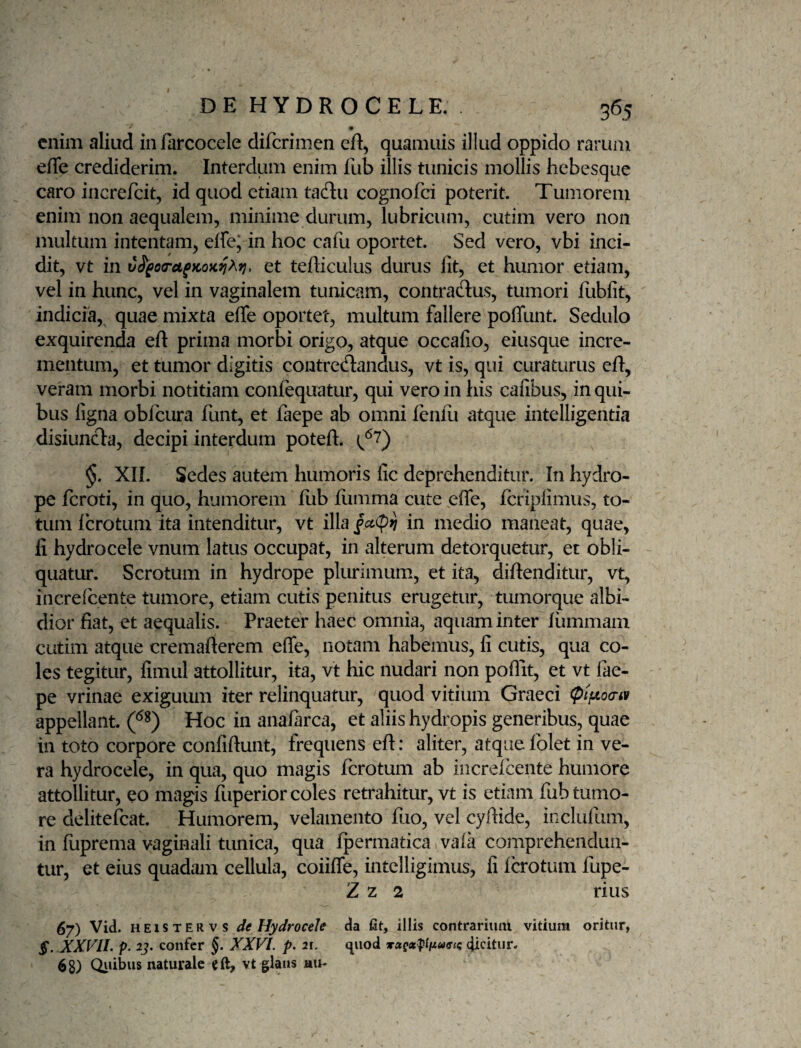 enim aliud infarcocele diferimen cft, quamuis illud oppido rarum effe crediderim. Interdum enim lub illis tunicis mollis hebesque caro increfeit, id quod etiam tadu cognofei poterit. Tumorem enim non aequalem, minime durum, lubricum, cutim vero non mukum intentam, effe; in hoc cafu oportet. Sed vero, vbi inci¬ dit, vt in C^jPOTu^KOK^A?}, et tefficulus durus fit, et humor etiam, vel in hunc, vel in vaginalem tunicam, contraflus, tumori fubfit, indicia, quae mixta efle oportet, multum fallere poffunt. Sedulo exquirenda efi: prima morbi origo, atque occafio, eiusque incre- metitum, et tumor digitis contreflandus, vt is, qui curaturus efi, veram morbi notitiam confequatur, qui vero in his cafibus, in qui¬ bus ligna obfcura funt, et faepe ab omni lenlii atque intelligentia disiuncn:a, decipi interdum poteft. (^^7) §. XII. Sedes autem humoris fic deprehenditur. In hydro¬ pe feroti, in quo, humorem fiib fiamma cute effe, fcripfimiis, to¬ tum Icrotum ita intenditur, vt illa §ct(!^n in medio maneat, quae, fi hydrocele vnum latus occupat, in alterum detorquetur, et obli¬ quatur. Scrotum in hydrope plurimum, et ita, diffenditur, vt, increfeente tumore, etiam cutis penitus erugetur, tumorque albi¬ dior fiat, et aequalis. Praeter haec omnia, aquam inter liimmam cutim atque cremafterem effe, notam habemus, fi cutis, qua co¬ les tegitur, fimul attollitur, ita, vt hic nudari non poflit, et vt fae¬ pe vrinae exiguum iter relinquatur, quod vitium Graeci (pifiocnv appellant. Hoc in analarca, et aliis hydropis generibus, quae in toto corpore confiftunt, frequens eft: aliter, atque folet in ve¬ ra hydrocele, in qua, quo magis ferotum ab increicente humore attollitur, eo magis fuperior coles retrahitur, vt is etiam fub tumo¬ re delitefcat. Humorem, velamento fiio, vel cyftide, inclufum, in luprema vaginali tunica, qua Ipermatica vala comprehendun¬ tur, et eius quadam cellula, coiiffe, intelligimus, fi Icrotum fupe- Z z 2 rius 67) Vid. HEiSTERvs de Hydrocele da fit, illis contrarium vitium oritur, S. XXVlh p. 2j. confer §. XXVI. p. 21. quod (Jicitiir. 68) Qidbtis naturale eft, vt glans hu-