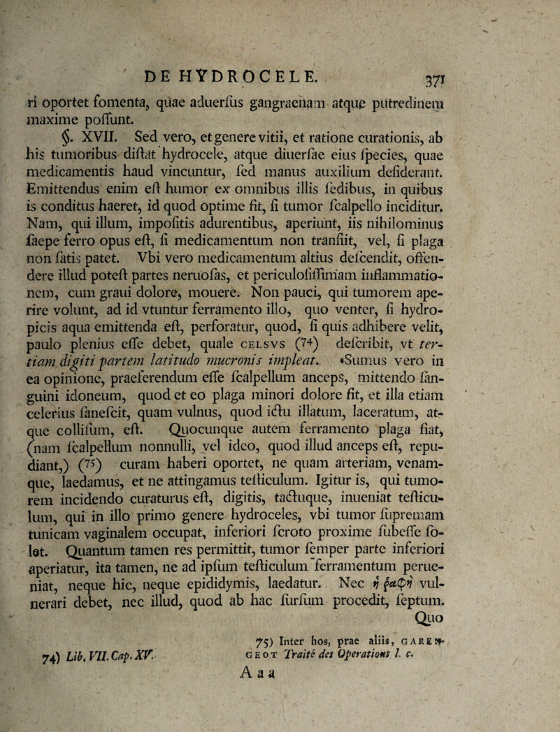 ri oportet fomenta, quae aduerfus gangracham atque putredinem maxime poffunt. §. XVII. Sed vero, et genere vitii, et ratione curationis, ab his tumoribus diftat hydrocele, atque diiierfae eius fpecies, quae medicamentis haud vincuntur, fcd manus auxilium defideraiit. Emittendus enim efl humor ex omnibus illis fedibus, in quibus is conditus haeret, id quod optime fit, fi tumor fcalpello inciditur. Nam, qui illum, impofitis adurentibus, aperiunt, iis nihilominus faepe ferro opus eft, fi medicamentum non tranfiit, vel, fi plaga non fatis patet. Vbi vero medicamentum altius defcendit, offen¬ dere illud poteft partes nemofas, et periculofiffimam inflammatio¬ nem, cum grani dolore, monere. Non pauci, qui tumorem ape¬ rire volunt, ad id vtuntur ferramento illo, quo venter, fi hydro¬ picis aqua emittenda efl, perforatur, quod, fi quis adhibere velit, paulo plenius effe debet, quale celsvs (7^) delcribit, vt ter- tiam digiti partem latitudo mucronis impleat, «Sumus vero in ea opinione, praeferendum effe fcalpellum anceps, mittendo fan- guini idoneum, quod et eo plaga minori dolore fit, et illa etiam celefius fanefeit, quam vulnus, quod iflu illatum, laceratum, at¬ que collifum, efl. Qiiocunque autem ferramento plaga fiat, (nam IcalpeHum nonnulli, vel ideo, quod illud anceps eft, repu¬ diant,) curam haberi oportet, ne quam arteriam, venam¬ que, laedamus, et ne attingamus telliculum. Igitur is, qui tumo¬ rem incidendo curaturus eft, digitis, taduque, inueniat tefiicu- Ium, qui in illo primo genere hydroceles, vbi tumor ffipremam tunicam vaginalem occupat, inferiori feroto proxime fubeffe fo- bt. Quantum tamen res permittit, tumor femper parte inferiori aperiatur, ita tamen, ne ad ipfum tefiiculum ferramentum perue- niat, neque hic, neque epididymis, laedatur. Nec vj vul¬ nerari debet, nec illud, quod ab hac furfum procedit, feptum. Quo 75) Inter hos, prae aliis, GAREif- 74) Lib, VIL Cap, XK g e o t Traite des Operations /. c. A a a