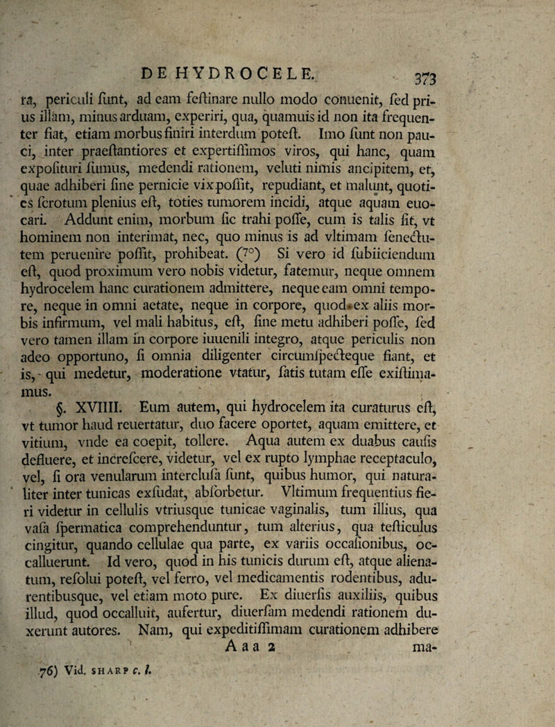 fci, periculi Eint, ad eam feftinare nullo modo conuenit, fed pri¬ us illam, minus arduam, experiri, qua, quamuisid non ita frequen¬ ter fiat, etiam morbus finiri interdum potefl:. Imo funt non pau¬ ci, inter praeftantiores et expertiflimos viros, qui hanc, quam expofituri lumus, medendi rationem, veluti nimis ancipitem, et, quae adhiberi fine pernicie vixpoflit, repudiant, et malunt, quoti¬ es fcrotum plenius eft, toties tumorem incidi, atque aquam euo- cari. Addunt enim, morbum fic trahi pofle, cum is talis fit, vt hominem non interimat, nec, quo minus is ad vltimam leneclii- tem peruenire poffit, prohibeat. (7^) Si vero id fubiiciendum eft, quod proximum vero nobis videtur, fatemur, neque omnem hydrocelem hanc curationem admittere, neque eam omni tempo¬ re, neque in omni aetate, neque in corpore, quod^ ex aliis mor¬ bis infirmum, vel mali habitus, eft, fine metu adhiberi polfe, fed vero tamen illam in corpore iuuenili integro, atque periculis non adeo opportuno, fi omnia diligenter circumlpecfteque fiant, et is, 'qui medetur, moderatione vtatur, fatis tutam effe exiftiina- mus. §. XVIIII. Eum autem, qui hydrocelem ita curaturus eft, vt tumor haud reuertatur, duo facere oportet, aquam emittere, et vitium, vnde ea coepit, tollere. Aqua autem ex duabus caufis defluere, et increfcere, videtur, vel ex rupto lymphae receptaculo, vel, fi ora venularum interclufa funt, quibus humor, qui natura¬ liter inter tunicas exfudat, abforbetur. Vltimum frequentius fie¬ ri videtur in cellulis vtriusque tunicae vaginalis, tum illius, qua vafa fpermatica comprehenduntur, tum alterius, qua tefticulus cingitur, quando cellulae qua parte, ex variis occafionibus, oc¬ calluerunt. Id vero, quod in his tunicis durum eft, atque aliena¬ tum, refolui poteft, vel ferro, vel medicamentis rodentibus, adu- rentibusque, vel etiam moto pure. Ex diuerfis auxiliis, quibus illud, quod occalluit, aufertur, diuerfam medendi rationem du¬ xerunt autores. Nam, qui expeditiflimam curationem adhibere A a a 2 ma- .76) Vid, SH ARP r, /.