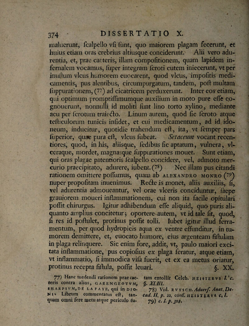 1 374 DISSERTATIO X. maluerunt, fcalpello vfi funt, quo maiorem plagam fecerunt, et huius etiam oras crebrius altiusque conciderunt. Alii vero adu¬ rentia, et, prae caeteris, illam compofitionem, quam lapidem in¬ fernalem vocamus, fiiper integram fcroti cutem iniecerunt, vtper inuftum vicus humorem euocarent, quod vlclis, impofitis medi¬ camentis j pus alentibus, circumpurgatum, tandem, poft multam fuppurationem, (J‘^) ad cicatricem perduxerunt. Inter eos etiam, qui optimum promptiffimumque auxilium in moto pure efle c.o- gnouerunt, nonnulli.id moliti liint lino torto xylino, mediante acu per ferotum traiedlo. Linum autem, quod fic feroto atque tefliculorum tunicis infidet, ct cui medicamentum, ad id ido¬ neum, inducitur, quotidie trahendum efl, ita, vt femper pars liiperior, quae pura eft, vicus fubeat. Setaceum vocant recen- tiores, quod, in his, aliisque, fedibus fic aptatum, vulnera , vl- ccraque, mordet, magnasque fuppiirationes mouet. Sunt etiam, qui oras plagae patentioris fcalpello concidere, vel, admoto mer¬ curio praecipitato, adurere, iubent.(7^) Nec illam pus citandi rationem omittere poffumus, quam ab alexandro monro nuper propofitam inuenimus. Refie is monet, aliis auxiliis, fi, vel adurentia admoneantur, vel orae viceris conciduntur, laepe grauioreni moueri inflammationem, cui non ita facile opitulari poiTit chirurgus. Igitur adhibendum efle aliquid, quo puris ali¬ quanto amplius concitetur 5 oportere autem, vt id tale fit, quod, li res id poftulet, protinus polfit tolli. lubet igitur illud lerra- mentum, per quod hydropicis aqua ex ventre effunditur, in tu¬ morem demittere, et, euocato humore, eius argenteam fiflulam in plaga relinquere. Sic enim fore, addit, vt, paulo maiori exci¬ tata inflammatione, pus copiofius ex plaga feratur, atque etiam, vt inflammatio, li immodica vifa fuerit, et ex ea metus oriatur, protinus recepta fiftula, poflit leuari. §. XX. 77) Hanc meaendi rationem praecae- tam extollit Celeb. hei ster vs /.V. teris contra alios, garengeotvm, §, XLIIi. sharpivm, DE L A F A YE, qui in D1 o- 7g) Vid. RVYSCH. Aduerfl Anat.Dt^ Niv Librum commentatus eft, tan- //. p. conf, hei STER vs /. quam omni fere metu atque periculo tu- 79) c. /. p.jof .