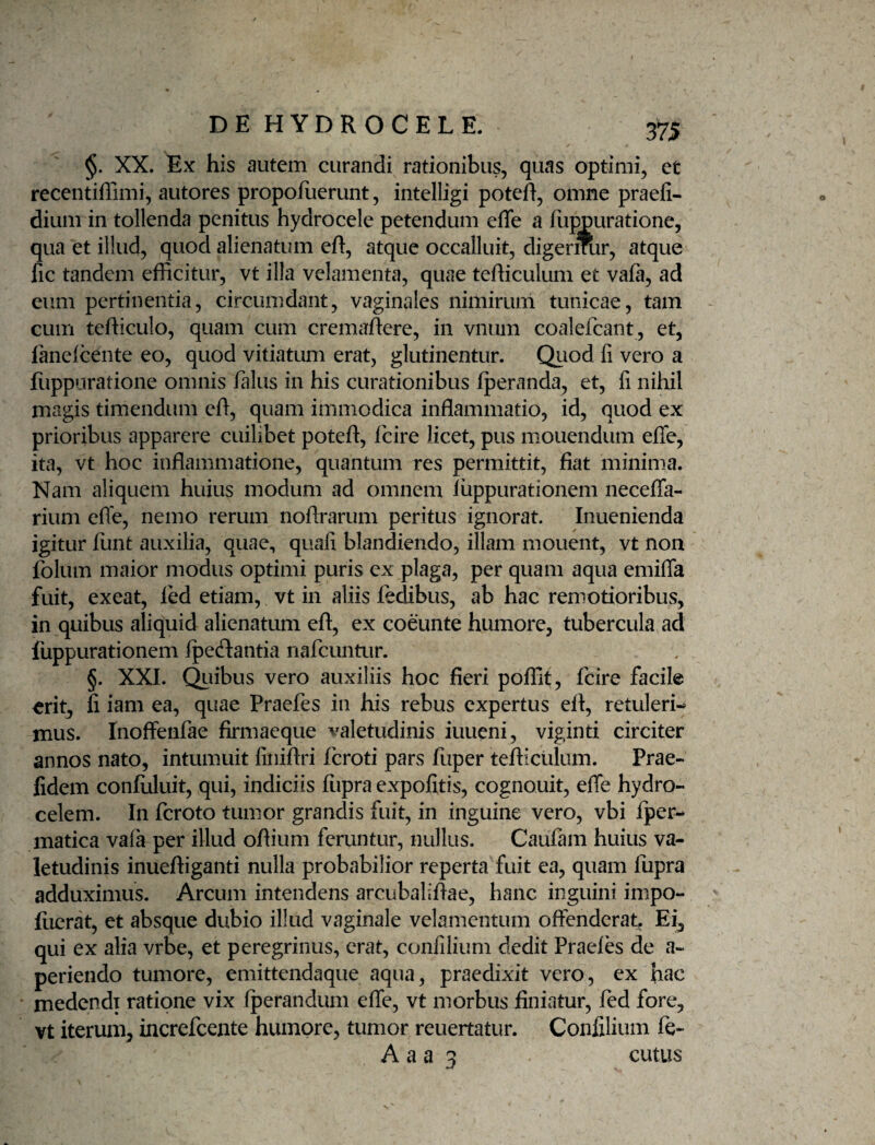 §. XX. Ex his autem curandi rationibus, quas optimi, et recentiflimi, autores propofiierunt, intelligi poteft, omne praefi- dium in tollenda penitus hydrocele petendum effe a fuj^uratione, qua et illud, quod alienatum eft:, atque occalluit, digermir, atque fic tandem efficitur, vt illa velamenta, quae tefficulum et vafa, ad cum pertinentia, circumdant, vaginales nimirum tunicae, tam cum tefticulo, quam cum cremaftere, in vnum coalefcant, et, fanelcente eo, quod vitiatum erat, glutinentur. Quod fi vero a flippiiratione omnis /alus in his curationibus fperanda, et, fi nihil magis timendum cd, quam immodica inflammatio, id, quod ex prioribus apparere cuilibet poteft, fcire licet, pus m.ouendum efTe, ita, vt hoc inflammatione, quantum res permittit, fiat minima. Nam aliquem huius modum ad omnem liippurationem necefla- rium efle, nemo rerum noflrarum peritus ignorat. Inuenienda igitur flint auxilia, quae, quafi blandiendo, illam mouent, vt non folum maior modus optimi puris ex plaga, per quam aqua emifla fuit, exeat, led etiam, vt in aliis fedibus, ab hac remotioribus, in quibus aliquid alienatum eft, ex coeunte humore, tubercula ad fuppurationem Ipeftantia nafcuntur. §. XXL Qiiibus vero auxiliis hoc fieri poffit, fcire facile erit, fi iam ea, quae Praefes in his rebus expertus eit, retuleri¬ mus. Inoffenfae firmacque valetudinis iuueni, viginti circiter annos nato, intumuit finiftri feroti pars fiiper tefticulum. Prae- fidem confiiluit, qui, indiciis fupra expolitis, cognouit, efle hydro- celem. In fcroto tumor grandis fuit, in inguine vero, vbi Iper- matica vaia per illud oftium feruntur, nullus. Caufam huius va¬ letudinis inueftiganti nulla probabilior reperta fuit ea, quam fupra adduximus. Arcum intendens arcubaliftae, hanc inguini impo- fiicrat, et absque dubio illud vaginale velamentum offenderat;. Ei^ qui ex alia vrbe, et peregrinus, erat, confilium dedit Praeles de a- periendo tumore, emittendaque aqua, praedixit vero, ex Jiac medendi ratione vix Iperandum effe, vt morbus finiatur, fed fore, vt iterum, increfeente humore, tumor reuertatur. Confilium fe- A a a 3 cutus