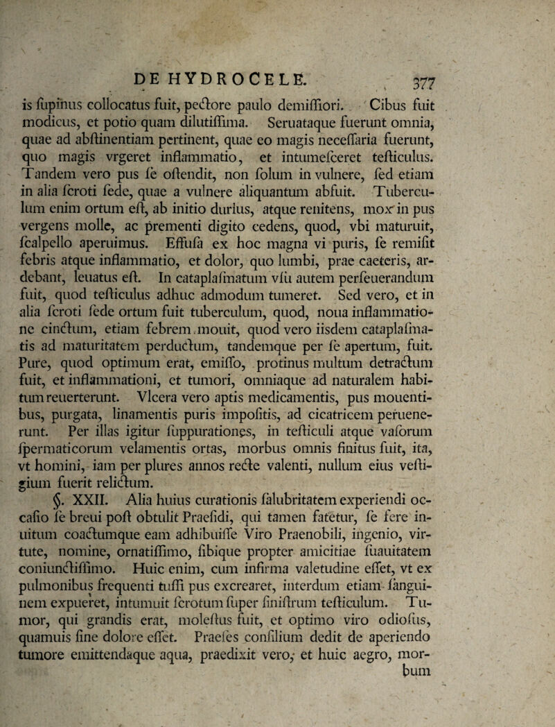 is lupinus collocatus fuit, pedore paulo demiffiori. Cibus fuit modicus, et potio quam dilutiffima. Seruataque fuerunt omnia, quae ad abflinentiam pertinent, quae eo magis neceffaria fuerunt, quo magis vrgeret inflammatio, et intumelceret tefticulus. Tandem vero pus le oflendit, non folum in vulnere, fed etiam in alia feroti fede, quae a vulnere aliquantum abfuit Tubercu¬ lum enim ortum efl, ab initio durius, atque renitens, mox in pus vergens molle, ac prementi digito cedens, quod, vbi maturuit, fcalpello aperuimus. Effufa ex hoc magna vi puris, fe remilit febris atque inflammatio, et dolor, quo lumbi, prae caeteris, ar- debant, leuatus efl. In cataplalinatum vlii autem perfeuerandum fuit, quod tefliculus adhuc admodum tumeret. Sed vero, et in alia feroti lede ortum fuit tuberculum, quod, noua inflammatio¬ ne cindum, etiam febrem. mouit, quod vero iisdem cataplafma- tis ad maturitatem perdudum^ tandemque per fe apertum, fuit. Pure, quod optimum erat, emifib, protinus multum detradum fuit, et inflammationi, et tumori, omniaque ad naturalem habi¬ tum reuerterunt. Vlcera vero aptis medicamentis, pus mouenti- bus, purgata, linamentis puris impolitis, ad cicatricem pefuene- runt. Per illas igitur fuppurationes, in tefliculi atque vaforum Ipermatieorum velamentis ortas, morbus omnis finitus fuit, ita, vt homini,-iam per plures annos rede valenti, nullum eius vefli- gium fuerit relidum. §. XXII. Alia huius curationis falubritatem experiendi oc- cafio fe breui poft obtulit Praelidi, qui tamen fatetur, fe fere in- uitum coadumque eam adhibuifle Viro Praenobili, ingenio, vir¬ tute, nomine, ornatiflimo, fibique propter amicitiae fiiauitatem coniundiffimo. Huic enim, cum infirma valetudine effet, vt ex pulmonibus frequenti tufii pus excrearet, interdum etiam fangui- nem expueret, intumuit ferotumfuper finiflrum tefticulum. Tu¬ mor, qui grandis erat, moleftus fuit, et optimo viro odiofiis, quamuis fine dolore effet. Praefes confilium dedit de aperiendo tumore emittendaque aqua, praedixit vero,* et huic aegro, mor¬ bum