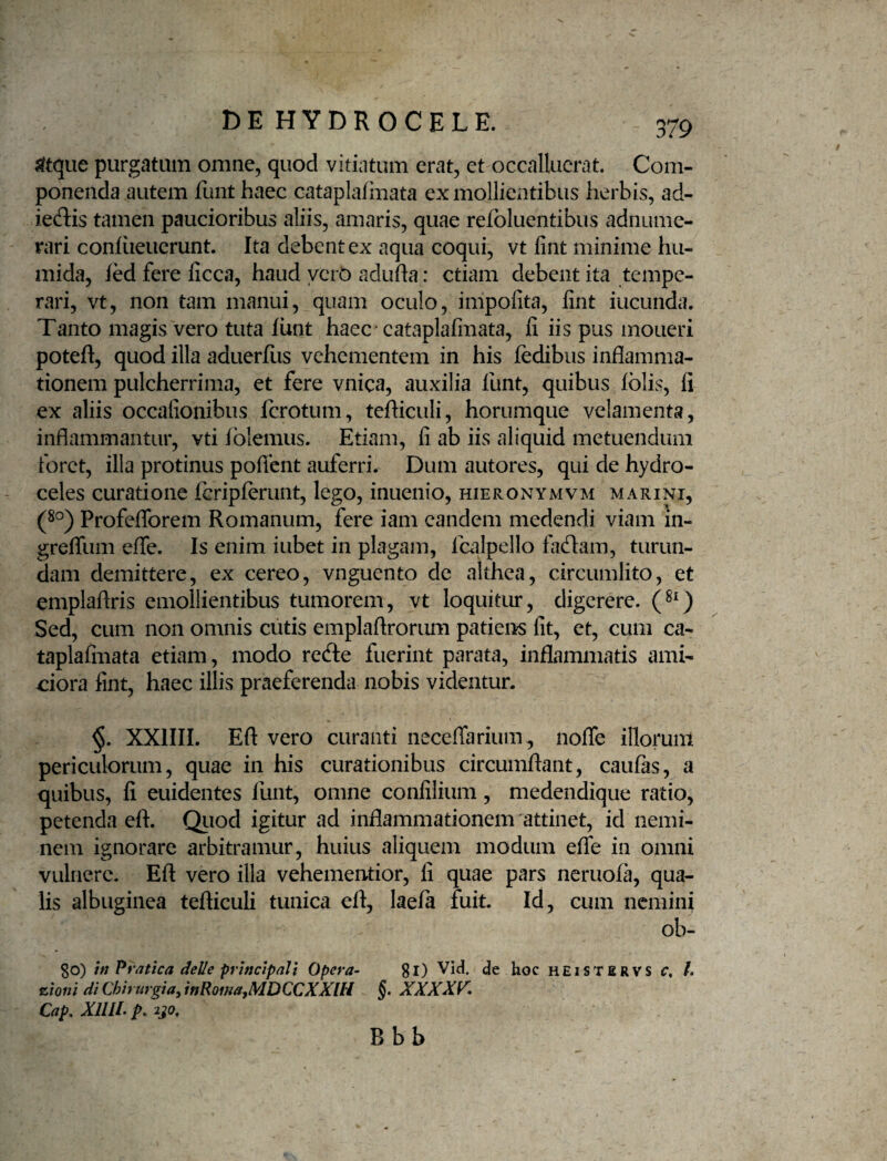 sftque purgatum omne, quod vitiatum erat, et occalluerat. Com¬ ponenda autem funt haec catapla/iuata ex mollientibus herbis, ad- ieftis tamen paucioribus aliis, amaris, quae refoluentibus adnume- rari conliieuerunt. Ita debent ex aqua coqui, vt fint minime hu- mida, fedfereficca, haud ycrO adiifla: etiam debent ita tempe¬ rari, vt, non tam manui, quam oculo, impofita, fint iucunda. Tanto magis vero tuta funt haec* cataplafmata, fi iis pus moneri poteft, quod illa aduerfiis vehementem in his fedibus inflamma¬ tionem pulcherrima, et fere vnica, auxilia funt, quibus fblis, fi ex aliis occafionibus ferotum, tefliculi, horumque velamenta, inflammantur, vti iblemus. Etiam, fi ab iis aliquid metuendum foret, illa protinus poflcnt auferri. Dum autores, qui de hydro¬ celes curatione fcripferunt, lego, inuenio, hieronymvm marini, (80) Profeflbrem Romanum, fere iam eandem medendi viam in- greflTum efle. Is enim iubet in plagam, Icalpello ficflam, turun¬ dam demittere, ex cereo, vnguento de althea, circumlito, et emplaflris emollientibus tumorem, vt loquitur, digerere. Sed, cum non omnis cutis emplaftrorum patiens fit, et, cum ca- taplafmata etiam, modo rede fuerint parata, inflammatis ami¬ ciora fint, haec illis praeferenda nobis videntur. §. XXIIII. Eft vero curanti neceiTarium, nofle illorum periculorum, quae in his curationibus circumflant, caufas, a quibus, fi euidentes llint, omne confilium, medendique ratio, petenda efl. Quod igitur ad inflammationem attinet, id nemi¬ nem ignorare arbitramur, huius aliquem modum efle in omni vulnere. Eft vero illa vehementior, fi quae pars neruofa, qua¬ lis albuginea tefliculi tunica eft, laefa fuit. Id, cum nemini ob- 30) iti Pratica delle principali Opera- 8l) hoc heistervs f, /. trioni di Chirurgia, inRoma,MDCCXXlH §. XXXXK Cap, XIIIC p. 2J0, B bb