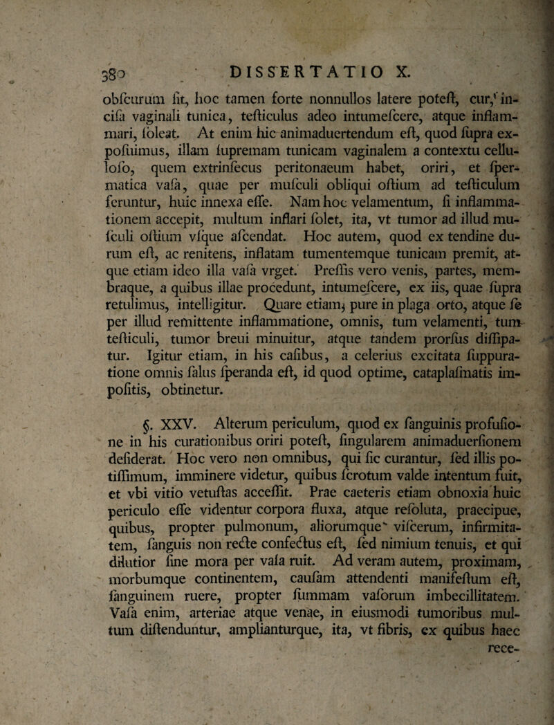 obfcuruai lit, hoc tamen forte nonnullos latere poteft, cur/in- cifa vaginali tunica, tefticulus adeo intumefcere, atque inflam¬ mari, ibleat. At enim hic animaduertendum eft, quod fiipra ex- pofuimus, illam lupremam tunicam vaginalem a contextu cellu- lofo, quem extrinfecus peritonaeum habet, oriri, et fper- matica vafa, quae per mufculi obliqui oflium ad tefticulum feruntur, huic innexa efle. Nam hoc velamentum, fi inflamma¬ tionem accepit, multum inflari fblct, ita, vt tumor ad illud mu¬ fculi oflium vfque afeendat. Hoc autem, quod ex tendine du¬ rum efl, ac renitens, inflatam tumentemque tunicam premit, at¬ que etiam ideo illa vaia vrget.' Preflis vero venis, partes, mem¬ braque, a quibus illae procedunt, intume/cere, cx iis, quae fiipra retulimus, intelligitur. Quare etiam^ pure in plaga orto, atque ft per illud remittente inflammatione, omnis, tum velamenti, tunv tefliculi, tumor breui minuitur, atque tandem pror/us diflTipa- tur. Igitur etiam, in his cafibus, a celerius excitata fiippura- tione omnis falus ^randa eft, id quod optime, cataplafmatis im¬ politis, obtinetur. XXV. Alterum periculum, quod ex fanguinis profufio- ne in his curationibus oriri potefl, fingularem animaduerfionem defiderat.' Hoc vero non omnibus, qui fic curantur, fed illis po- tiflimum, imminere videtur, quibus ferotum valde intentum fuit, et vbi vitio vetuftas acceflit. Prae caeteris etiam obnoxia huic periculo efle videntur corpora fluxa, atque refoluta, praecipue, quibus, propter pulmonum, aliorumque^ vifcerum, infirmita¬ tem, fanguis non reefle confecftus eft, fed nimium tenuis, et qui dilutior fine mora per vala ruit. Ad veram autem, proximam, ' morbumque continentem, caufam attendenti manifeftum eft, languinem ruere, propter fiimmam vafbrum imbecillitatem. Vafk enim, arteriae atque venae, in eiusmodi tumoribus mul¬ tum diftenduntur, amplianturque, ita, vt fibris, ex quibus haec recc-