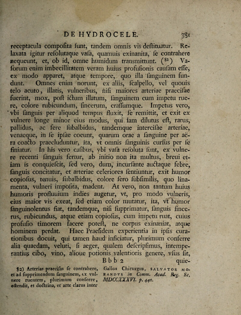 receptacula compofita funt, tandem omnis vis deftituatun Re¬ laxata igitur refolutaque vafa, quamuis exinanita, fe contrahere nequeunt, et, ob id, omne humidum transmittunt Va- forum enim imbecillitatem veram huius profufionis caufam efle, ex modo apparet, atque tempore, quo illa ianguinem fun¬ dunt. Omnes enim norunt, ex aliis, fcalpello, vel quouis telo acuto, illatis, vulneribus, nili maiores arteriae praecifae fuerint, mox, poft idiim illatum, fanguinem cum impetu rue¬ re, colore rubicundum, fincerum, crafTumque. Impetus vero, ’vbi fanguis per aliquod tempus fluxit, fe remittit, et exit ex vulnere longe minor eius modus, qui iam dilutus efl, rarus, pallidus, ac fere fubalbidus, tandemque intercifae arteriae, venacque, in fe iplae coeunt, quarum orae a finguine per ae¬ ra coafto praecluduntur, ita, vt omnis fanguinis curfus per fe finiatur. In his vero cafibus, vbi vafa refbluta flint, ex vulne¬ re recenti fanguis fertur, ab initio non ita multus, breui et¬ iam is conquiefeit, fed vero, dum, incurfante auftaque febre, fanguis concitatur, et arteriae celeriores fentiuntur, exit humor copiofus, tenuis, fubalbidus, colore fero fiibfimilis, quo lina¬ menta, vulneri impolita, madent. At vero, non tantum huius humoris profluuium indies augetur, vt, pro modo vulneris, eius maior vis exeat, fed etiam color mutatur, ita, vt humor fanguinolentus fiat, tandemque, nili fupprimatur, fanguis fince- . rus, rubicundus, atque etiam copiofus, cum impetu ruat, cuius profufio timorem facere poteft, ne corpus exinaniat, atque hominem perdat. Haec Praefidem experientia in ipfis cura¬ tionibus docuit, qui tamen haud inficiatur, plurimum conferre alia quaedam, veluti, fi aeger, qualem defcripfimus, intempe¬ rantium cibo, vino, alioue potionis valentioris genere, vflis fit, B b b 2 quie- %2) Arterias praecifas fe contrahere, Gallos Chirurgus, salvator mo- ct ad fupprimendura fanguinem, tx vul- randvs m Comm. Acad. Reg. Se, nere ruentem, plurimum conferre, MDCCXXXVL f, 4/^0, ©ftendit, ct doctrina, et arte clarus inter