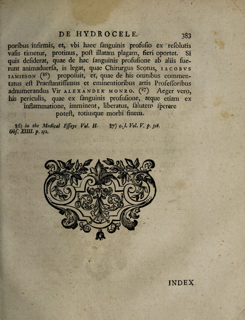 I DE HYDROCELE. 383 poribus infirmis, et, vbi haec fanguinis profufio ex refolutrs vafis timetur, protinus, poft illatam plagam, fieri oportet. Si quis defiderat, quae de hac fanguinis profufione ab aliis fue¬ runt animaduerfa, is legat, quae Chirurgus Scotus, i a c o b v s lAMiESON propofuit, et, quae de his omnibus commen¬ tatus eft Praeftantiffimus eminentioribus artis Profefforibus adnumerandus Vir alexander^ monro. (^7) Aeger vero, his periculis, quae ex fanguinis profufione, atque etiam ex inflammatione, imminent, liberatus, falutem fperare poteft, totiusque morbi finem. S6) in the Medical EJfays VqL //. S7) c*l% Voh V, Ohj: XIIIL 2/2. INDE3^