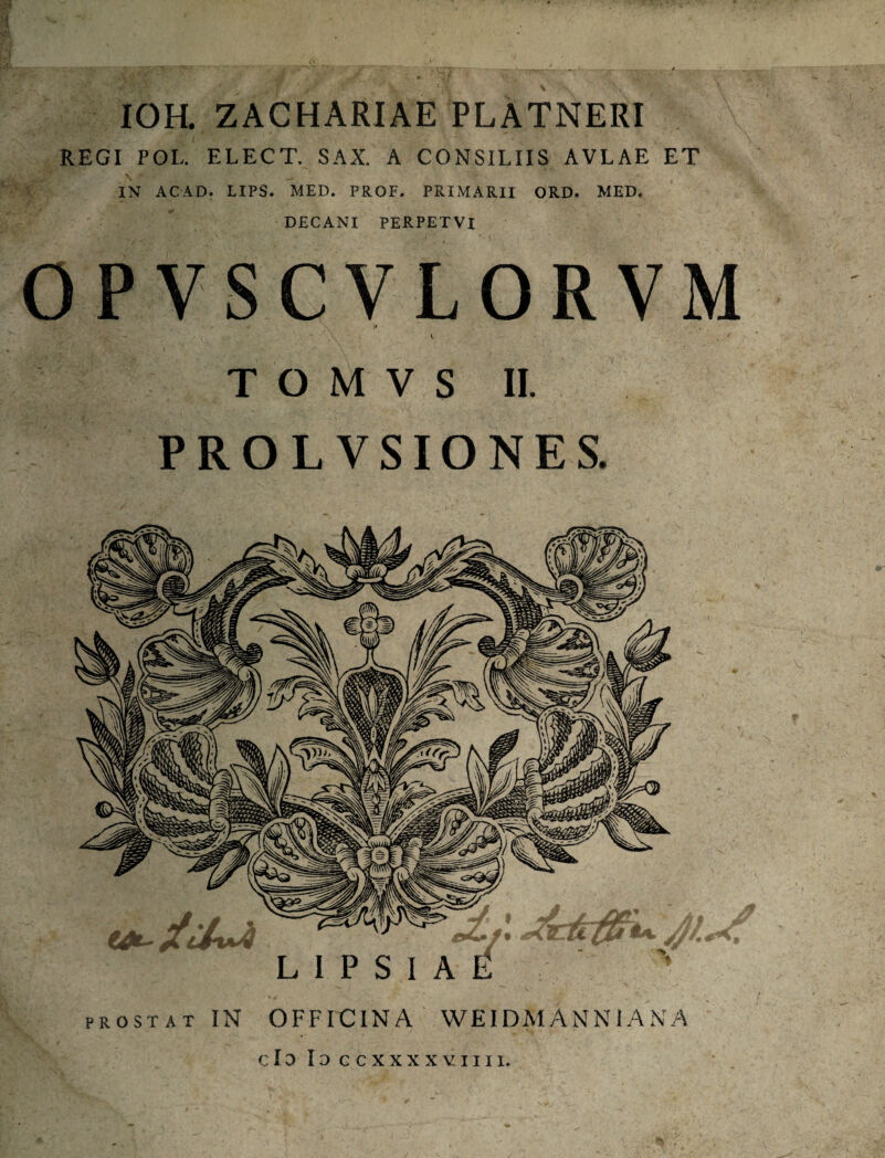 IOH. ZACHARIAE PLATNERI REGI PGL. ELECT. SAX. A CONSILIIS AVLAE ET s; IN ACAD. LIPS. MED. PROF. PRIMARII ORD. MED. DECANI PERPETVI PROSTAT IN OFFICINA WEIDM ANN i A N A VM T O M V S II. PROL VSIONES.