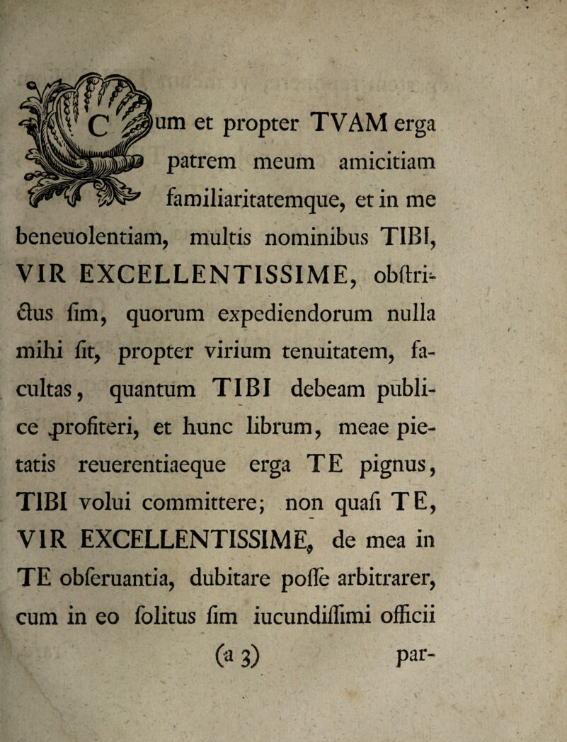 f um et propter TVAM erga « patrem meum amicitiam familiaritatemque, et in me beneuolentiam, multis nominibus TIBI, VIR EXCELLENTISSIME, obftri- 61us fim, quorum expediendorum nulla mihi fit, propter virium tenuitatem, fa¬ cultas, quantum TIBI debeam publi¬ ce 4)rofiteri, et hunc librum, meae pie¬ tatis reuereritiaeque erga TE pignus, \ TIBI volui committere; non quafi TE, VIR EXCELLENTISSIME, de mea in \ TE obferuantia, dubitare pofle arbitrarer, cum in eo folitus fim iucundilTimi officii (a 3) par- * N