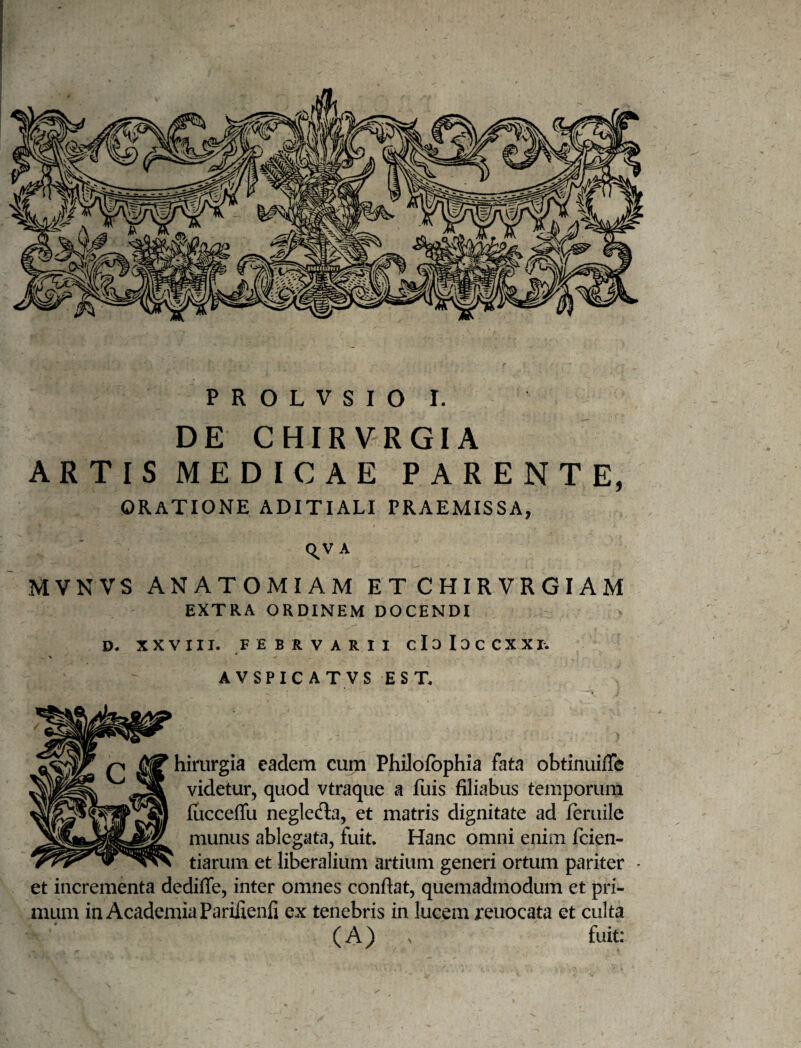 DE CHIRVRGIA ARTIS MEDICAE PARENTE, ORATIONE ADITIALI PRAEMISSA, C^V A MVNVS ANATOMIAM ETCHIRVRGIAM EXTRA ORDINEM DOCENDI D. XXVIII. FEBRVARII cIdIdCCXXI. AVSPICATVS EST. hirurgia eadem cum Philofophia fata obtinuiffe videtur, quod vtraque a fuis filiabus temporum fucceffu neglefla, et matris dignitate ad feriiile munus ablegata, fuit. Hanc omni enim fcien- tiarum et liberalium artium generi ortum pariter • et incrementa dedifle, inter omnes confiat, quemadmodum et pri¬ mum in Academia Parilienli ex tenebris in lucem reuocata et culta (A) V fuit;