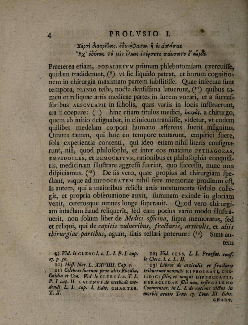 XepTt Sidrpt^ctg, o^vv^(pATov, ? itci7ttt(rctg To fjiev eX^of irs^triro 7rdv<rAro oupjHt,. Praeterea etiam, podalirivm primum phlebotomiam exercuiffe, quidam tradiderunt, (^) vt fic liquido pateat, et horum cognitio¬ nem in chirurgia maximam partem iubftitiffe. Quae infecuta iiint tempora, plinio tefte, node denfiffima latuerunt, Q^') quibus ta¬ men et reliquae artis medicae partes in lucem vocari, et a lucccC- for bus AEScvLAPII in fcholis, quas variis in locis inftituerunt, tra !i coepere: (' ) hinc etiam titulus medici, larpig, a chirurgo, quem ab initio defignabat, in clinicum tranfiifle, videtur, vt eodem quilibet medelam corpori humano afferens fuerit infignitus. Omnes tamen, qui hoc eo tempore tentarunt, empirici fuere, fola experientia contenti, qui ideo etiam nihil literis configna- runt, niii, quod philofbphi, et inter eos maxime Pythagoras, EMPEDOCLES, et DEMocRiTvs, rationibus et philoxopliia conquifi- tis, medicinam illuftrare aggrefii fuerint, quo fucceffu, nunc non , dilpiciamus. De iis vero, quae propius ad chirurgiam fpe- ftant, vsque ad HIPPOCRATEM nihil fere memoriae proditum eft^ Is autem, qui a maioribus relidla artis monumenta ledulo colle¬ git, et propria obferuatione auxit, fummam exinde in gloriam venit, ceterosque omnes longe fuperauit. Qiiod vero chirurgi- . am intadlam haud reliquerit, led eam potius vario modo illuftra- uerit, non folum liber de Medici officina^ fiipra memoratus, led et reliqui, qui de cafitis vulneribus^ fraSuris^ articulis^ et aliis thirurgiae fartibus^ agunt, latis teftari poterunt: Sunt au¬ tem 9) Vid. le CLERC /. c, Ii. /. P. I, cap, 17, p fO. 10) Hifl. Nat. L. XXrmi. Cap, /. 11) Celebres fuerunt prae aliis Rhodia^ Cnidia et Coa. Vid. c L E R c /. r. T, L P. I cap. //. GALENvs</^ methodo me¬ dendi L. l. cap. I, Edit, charter. r, X 12) Vid. CELs. L.L Praefat. conf. le Chrc. /. c, L. 11. 13) Libros de articulis et fraSluris tribuerunt nonnulli hipbocrati, Gno¬ si d i c i filiof et magni Hippocratis, HERACLIDAE filii auo, fefie g a L E N o Commentar, in L. I. de ratione viSfus io morbis acutis Tejct» 17- Tom. XI. Edit. CHart.