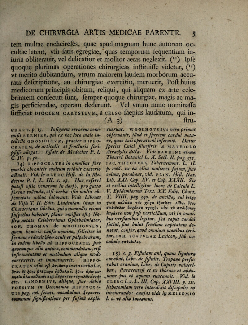 tem multae encheirefes, quae apud magnum hunc autorem oc¬ cultae latent, viu fatis egregiae/quas temporum fequentium in- iuria oblitcrauit, vel delicatior et mollior aetas neglexit. ipfe quoque plurimas operationes chirurgicas inftituifle videtur, /5) vt merito dubitandum, vtrum maiorem laudem morborum accu¬ rata defcriptione, an chirurgiae exercitio, meruerit, Poft huius medicorum principis obitum, reliqui, qui aliquam ex arte cele¬ britatem confecuti funt, femper quoque chirurgiae, magis ac ma¬ gis perficiendae, operam dederunt. Vel vnum nunc nominaffe lufficiat DiocLEM cARYSTivM, 3 CELSO faepius laudatum, qui in- G H A R T. 1/. hifignem errorem com^ tnifit B E R NIE R, qui ex hoc loco male iip- telleBo G N o s IDI c V M, praeter Hippo¬ cratem, de articulis et fraBuris feri’ de Medecine P. I, C. IV. p. jo. 14) HIPPOCRATES in omnibus fere morbis chronicis multumjtribuit cauterio aBuali. Vid, le c l e R c Hifl. de la Me¬ decine p. /. L» III» c. 2S. Huc referri poteft vflio venarum in dorfo, pro gutta fi* -ena tollenda, etfi verba ifta multa ob- fcuritate adhuc laborant. Vide Librum de Vi fu T, II. Edit. Lindenian. {nam in Charteriana libellus, qui a nonnullis etiam fujpeBus habetur^ plane emijfus eft.) No- ftra aetate Celeberrimus Ophthalmiater, 10 H. THOMAS de WOOLHOVSEN, quem honoris caufa nomino, feliciter in Jcenam reduxit oculi et palpebrarum, in eodem libello ab Hippocrate, fiue quocunque alio autore, commendatam, etfi infirumentum et methodum aliquo modo correxerit, et immutauerit. Hippo¬ crates vfus efi ecrp^HTui iuxta verba l, c. tfrosv $i ^6hv dplu <xi- Avfclu Sm» noi^atpfo, Tte^l «rfaKrcv Tts^tnAm uvriiv etc. LIN D E N1V s, aliique, fine dubio F o E s 1V M in Oeconomia Hippocra¬ ti s p/a^.vocabulum tommuni fignificathne per fufum expVh (A 3) ^ firu- cuerunt. woolhovsivs vero primus obferuauit, illud et fpeciem cardui nota» re, quae tali operationi inferuiit. Datur fpecies Cnici filueftris a mathiolo AtraBylis diBa. Vide b a v h 1N1 'xUu%9t Theatri Botanici L. X. SeB. II. pag lAC. THEODORI, Tabcrnemont. L. H, p. 1066. ex ea olim mulieres fufum, fiue colum, parabant, vid, p L1 n. Hift. Nat, Lib. XXI. Cap XV. et Cap. XXXII. Sic et reBius intclligitur locus de Calculo L, V. Epidemiorum Text, XX. Edit. Chart. T. VIIII. pag gqo. de ancilla, cui irigtt yt/v^ tcxStleu Tt)V i|eT^eff’6 AfS-y, 'Jffov ffa-ovJwAov hrg&XTU rgtjx^v vhi rd ffirovJyAo^ non fufi verticillum, vti in omnir hus verfionibus legitur, fed caput cardui fatiui, fiue huius fruBum capitatum de» notat, confer, quod omnium rnanibus teri¬ tur, ioH, sCAPVLAE Lexicon, fub vo¬ cabulo 15) e. g. Fifiulam ani, quam ligatura curabat, Libr. de fifiulis, Trepano perfo¬ rabat cranium, Libr. de Capitis vulneri¬ bus , Paracenteji et ex thorace et abdo» jmine pus et aquam euacuauit. Vid. le CLERC /. c. L. ///. Cap. XXVIII. p, 221. lithotomiam vero interdixit difcipulis m iureiurando: caufas vide ipMEiBOMiO l. C* vt alia taceamus.