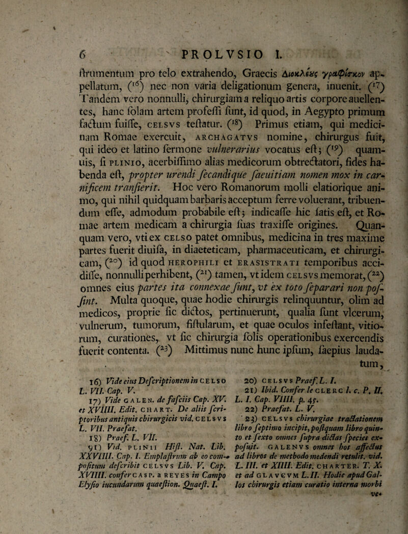 ftfUttientLim pro telo extrahendo, Graecis ypeL(p!r)tov ap¬ pellatum, (^'^) nec non varia deligationum genera, inuenit. Tandem vero nonnulli, chirurgiam a reliquo artis corpore audien¬ tes, hanc folam artem profeffi funt, id quod, in Aegypto primum fadlum fuiffe, celsvs teftatur. (^8) Primus etiam, qui medici¬ nam Romae exercuit, archagatvs nomine, chirurgus fuit, qui ideo et latino fermone vulnerarius vocatus eft; quam- iiis, fi PLINIO, acerbiffimo alias medicorum obtrectatori, fides ha¬ benda eft, fropter urendi fecandique faeuitiam nomen mox in car^ nijicem tranfierit. Hoc vero Romanorum molli clatiorique ani¬ mo, qui nihil quidquam barbaris acceptum ferre voluerant, tribuen¬ dum effe, admodum probabile eft 5 indicaffe hic fatis eft, et Ro¬ mae artem medicarh a chirurgia fiias traxifte origines. Quan- quam vero, vtiex celso patet omnibus, medicina in tres maxime partes fuerit diuifa, in diaeteticam, pharmaceuticam, et chirurgi¬ cam, id quod HEROPHiLi et erasistrati temporibus acci- diffe, nonnulli perhibent, tamen, vtidem celsvs memorat, omnes eius partes ita connexae funt^ vt 'ex toto feparari nonpof-. Jint. Multa quoque, quae hodie chirurgis relinquuntur, olim ad medicos, proprie fic dictos, pertinuerunt,' qualia funt vlcerum, 'vulnerum, tumorum, fiftularum, et quae oculos infeftant, vitio*^ rum, curationes, vt fic chirurgia folis operationibus exercendis fuerit contenta. Mittimus nunc hunc ipfum, faepius lauda¬ tum , 16) Vide eius Def :riptioftem c E L s 0 20) celsvs Praef. L. /. L. VIL Cap, V. 21) Ibid, Confer le qlekc L c. P, 17) Vide G ALEN. de fafeiis Cap. XV. L. I. Cap. VIIII. p. 41*, et XVIIII. Edit, c H A R t. De aliis feri- 22) Praefat. L. V. pt oribus antiquis chirurgicis vid. CELsvs ‘2^) celsvs chirurgiae tractationem L. VII. Praefat. lihvo feptimo mcipit^poftquam libro quin- Ig) Praef. L. Vll. to et fexto omnes fupradiCtas fpecies ex- Vr) Vid. PLINII Hift. Nat. Lib. pofujt. GALENVs omnes hos affeCtus XX VIIII. Cap. I. Emplaftrmn ah eocom-^ ad libros de methodo medendi rttulit. vid. pnfitum deferibit celsvs Lib. V. Cap. L. III. et XIIII. Edit. CH arter. T. X. XVIIII. confer c a s p. a r e y E s Campo et ad L. II. Hodie apud Gal- Elyjio ineundarum quaejlion. Quaefl, /. < los chirurgis etiam curatio interna morbi ve*