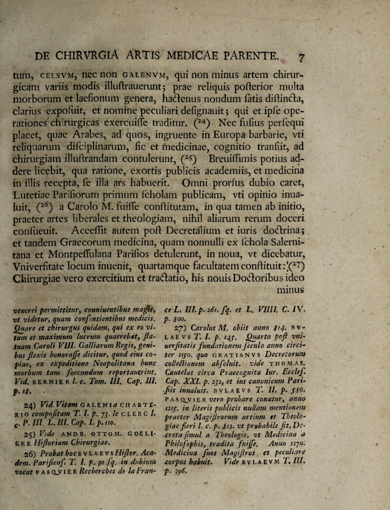 tum, CELSVM, nec non galenvm, qui non minus artem chirur¬ gicam variis modis illuftrauerunt5 prae reliquis pofterior multa morborum et laefionum genera, haftenus mondum fatis diftincSa, clarius expofliit, et nomine peculiari defignauit 5 qui et ipfe ope¬ rationes'chirurgicas exercuiffe traditur. Nec fufius perfequi placet, quae Arabes, ad quos, ingruente in Europa barbarie, vti reliquarum difciplinarum, fic et medicinae, cognitio tranfiit, ad chirurgiam illuftrandam contulerunt, Breuiffimis potius ad¬ dere licebit, qua ratione, exortis publicis academiis, et medicina in illis recepta, fe illa ars habuerit. Omni prorfus dubio caret, Lutetiae Parifiorum primum Icholam publicam, vti opinio inua- luit, a Carolo M. fuiffe conftitutam, in qua tamen ab initio, praeter artes liberales et theologiam, nihil aliarum rerum doceri coiifiieuit. Acceffit autem poft Decret^ium et iuris doftrina;, et tandem Graecorum medicina, quam nonnulli ex fchola Salerni¬ tana et Montpeffulana Parifios detulerunt, in noua, vt dicebatur, Vniverfitate locum inuenit, quartamque facultatem conflituitrlC'^) Chirurgiae vero exercitium et tradlatio, his nouisDodoribus ideo minus ce I. III p. 261. fq, et L. VIIIl. C. IV. p. 27) Carolus M. ohiit amio $14, b v - LAEvs T. /. p. /4J. Quarto poji vm~ uerjitath fundationem feculo anno circi'* ter iijo. quo gratianvs Decretorum coUe&ionem ahfoluit, vide thomas. Cautelas circa Praecognita lur. Ecclef, Cap. XXL p. 2p, et ius cano?iicum ParL fis inualuit. b v L a E v s T. II. p* JSO. V AS (Xy vero probare conatur^ anno uij, in literis publicis nullam mentionem praeter Magijirorum artium et Theolo^ giae fieri L c. p. gn. vt probabile fit^ De^ xreta fimul a Theologis., vt Medicina a Philofophis, tradita fuiffe. Anno i2']0. Medicina fuos Magifiros ct peculiare corpus habuit* Vide b v i. a E v M T, III. p. ^^6. veneret permittitur^ conniuentihus mafis, vt videtur^ quam confentientibus medicis. Quare et chirurgus quidam^ qui ex eo vi¬ tam et maximum lucrum quaerebat, fia- tuam Caroli VIII. Galliarum Regis, geni¬ bus flexis honorajfe dicitur^ quod eius co¬ piae, ex expeditione Neapolitana hunc morbum tam foecundum reportautrint. Vid, B E R r41E R /. f. Tom. III. Cap. Ili, p* ig* * 24) Vid. Vitam g a l e n 1 c h a r t e- R1 o compofitam T. L p. /e c l E r c /. p. III. L. III. Cap. L p, no. 25) Vide ANDR. OfTOM. GOELI- G K E Hiftoriam Chirurgiae. 26) Probat hoc Bv LAEVS Hiflor, Aca- dem. Parifienf. T. /. p. 91 fq. in dubium vocat P A s Qj/1E R llecherches de la Fran-
