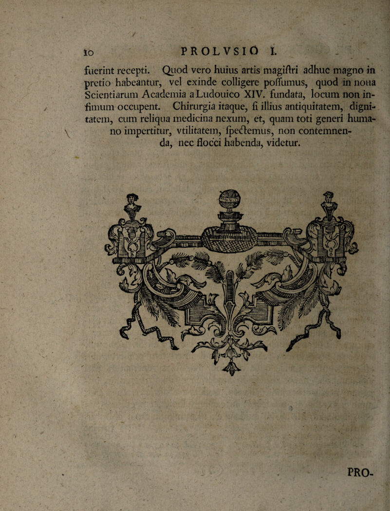 fuerint recepti. Qiiod vero huius artis magiftri adhuc magno in pretio habeantur, vel exinde colligere poffumus, quod in nona Scientiarum Academia aLudouico XIV. fundata, locum non in¬ fimum occupent. Chirurgia itaque, fi illius antiquitatem, digni¬ tatem, cum reliqua medicina nexum, et, quam toti generi huma¬ no impertitur, vtilitatem, fpedtemus, non contemnen¬ da, nec flocci habenda, videtur. PRO-