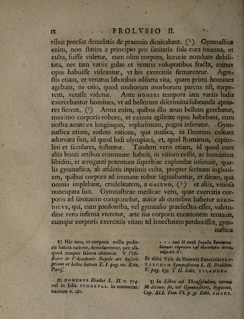 I 12 PROLVSIO II. ribiis prorfiis denudatis de praemio dimicabant. (*) Gymnafllca enim, non ftatim a principio pro fanitatis fbla cura inuenta, et culta, fuiffe videtur, cum olim corpora, luxurie nondum debili¬ tata, nec tam variis gulae et ventris voluptatibus fradta, minus opus habuiffe videantur, vt his exercitiis firmarentur. Agre- ftis etiam, et venatus laboribus adfiieta vita, quam primi hornines agebant, ne otio, quod multorum morborum parens eft, torpe¬ rent, vetaffe videtur. Ante homeri tempora iam variis ludis exercebantur homines, vt ad bellorum dircriminafubeunda aptio¬ res fierent, 0 Arma enim, quibus illo aeuo bellum gerebatur, maximo corporis robore, et eximia agilitate opus habebant, cum nofira aetate ex longinquo, vtplurimum, pugna inferatur. Gym- nafiica etiam, eadem ratione, qua mulica, in Deorum cultum adornata fuit, id quod ludi olympiaci, et, apud Romanos, Capito¬ lini et feculares, teflantur. Tandem vero etiam, id quod cum aliis bonis artibus commune habuit, in vitium ceffit, ac hominum libidini, et arroganti potentum fuperbiae explendae inferuiit, qua¬ lis gymhaflica, ab athletis inprimis culta, propter ferinam ingluui- em, quibus corpora ad immane robur faginabantur, et diram, qua omnia implebant, crudelitatem, a galeno, (3) et aliis, vitiofa nuncupata fuit. Gymnaflicae medicae vero, quae exercitia cor¬ poris ad fariitatem componebat, autor ab omnibus habetur hero- DicvSyqui, cum paedotriba, vel gymnafio praefeftus effet, valetu¬ dine vero infirma vteretur, arte fua corporis curationem tentauit, cumque corporis exercitiis vitam ad fenedutemperduxiffet, gym- naflica 1) Hic mos, vt corpora, nulla piido- - • - ^uol U jtx^cc ptfyum ris habita ratione, denudarentur, per ali- iSvrtg, quod tempus faltein obtinuit. V it • fiutre de IdAcademte Ryyale des Inferi- Et alibi. Vide de Homeri Exercitiis plv- ptions et belles Uttres T. /. pag. wi. E.iit, t a r c h v m Sympojiacon L. IL Problefti, T 11, Edit, xylandri. 2) Ho wERVs lliados L, II. v, 77^. 3) In Libro ad Thrafyhulum^ vtrut^ vel in Edit, .schrevel. in enumerat. Medicinae (it^ vel Gymnajlices^ hygiein^y nauium v, 2Si, Gap, XLI, Tom, VI, p. jf. Edit, c h a R t. ^