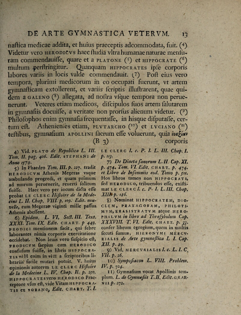 naftica medicae addita, et huius praeceptis adcommodata, fuit. (4) Videtur vero herodiCvs haec Rudia vitra humanae naturae menlu- ram commendauiffe, quare et a platone (5) et Hippocrate (^) multum perflringitur. Quanquam Hippocrates ipfe corporis labores variis in locis valde commendauit. Poft eius vero tempora, plurimi medicorum in eo occupati fuerunt, vt artem gymnaRicam extollerent, et variis* fcriptis illuRrarent, quae qui¬ dem a GALENO 0 allegata, ad noRra vIque tempora non perue- nerunt. Veteres etiam medicos, difcipulos Rios artem falutarem in gymnafiis docuiffe, a veritate non prorRis alienum videtur. (^) Philofophos enim gymnafia frequentafle, in hisque difputalfe, cer¬ tum eR. Athenienies etiam, plvtarcho (^°) et lvciano () teRibus, gymnafium apollini facrum effe voluerunt, quia kve^tuv (B 3) corporis 4) Vid. PLATO fie Republica L. IIL Tom, //. pag. 406. Edit, stephani de Anno 5) in Ehacdro Tom, IIL p. 227. tradit herodicvm Athenis Mcgeras vsque ambulando progredi, et quam primum ad murum peruenerit, reuerti folitum fuifle. Haec vero per iocum di(51a efle probat L E c L E R c Hijloire de la Mede- cine L. IL Chap. VIIL p. lop. Edit, nou- velle, eum Megerae viginti mille pafTus. Athenis abeflent. 6) Epidsm, L* Sedf, III. Text. XXXl.Tom.IX, Edit, chart. /? 44^. PRODICI mentionem facit, qui febre laborantes nimia corporis exercitatione occidebat. Non leuis vero fufpicio eft, PRODicvM faepius cum herodico confufum fuifle, in libris Hippocra¬ tis tcH enim in ran a fcriptoribiis li¬ brariis facile mutari potuit. V. huius opinionis autorem le clerc Hifioire de la Medecine L. IV, Chap. II. p. 2/0, HIPPOCRATES vero H e'r o D1 c o Prae¬ ceptore vfus eft, vide Vitam Hippocra¬ tis ex SORANO^ Edit. CHA|tT. 7. /1 L E CLERC /. C. P. I. L. III. Chap. L p. IIJ. 7) De Diaeta fanorum L.II. Cap.Xl, p. 474* Tem, VI. Edit, chart. p, 4^4. et Libro de Infomniis eod. Tomo p. jit. Hos libros tamen non Hippocrati, fed HERODICO, tribuendos efle, exifti- mat L E c LE R c /. f. p. /. L. III, Chap. Xllhp. is6. g) Nominat Hippocratem, dio» CLEM, PRAXAGORAM, PHILOTI- MVM, erasistratvm atque heRo- p H1L V M in libro ad Thrafybulum Cap. XXXVIJI. T, VI, Edit, c h A r T. >. confer librum Cgregium, quem in multis fecuti fumus, Hieronymi mercv- RIA L1 s de Arte gymnajlica L I. Cap. XII. p. 89. 9) Vid. MERCVRIALIS /. C. L. I. C VJI. p. 16, 10) Sympofiacon L. VIIL Prohlem.^ IVi p. 72^. 11) Gymnafium vocat Apollinis tem¬ plum. L. de Gynmafis T.IL Edit.GRA^- vii /?. 272.