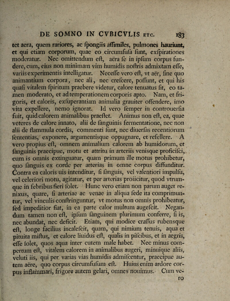 tet aera, quem rariores, ac fpongiis affimiles, pulmones hauriunt, et qui etiam corporum, quae eo circumfufa fiint, exjfpirationes moderatur. Nec omittendum eft, aera fe in ipfiim corpus fun¬ dere, cum, eius non minimam vim humidis noftris admixtam efle, variis experimentis intelligatur. Neceffe vero eft, vt aer, fine quo animantium corpora, nec ali, nec crelcere, poffunt, et qui his quafi vitalem fpiritum praebere videtur, calore tenuatus fit, eo ta¬ men moderato, et ad temperationem corporis apto. Nam, et fri¬ goris, ct caloris, exfuperantiam animalia grauiter offendere, imo vita expellere, hemo ignorat. Id verp femper in controuerfia fuit, quid calorem animalibus praedet. Animus non eft, ea, quae veteres de calore innato, alii de fanguinis fermentatione, nec non alii de flammula cordis, commenti fiint, nec diuerfiis recentiorum fententias, exponere, argumentisque oppugnare, et refellere. A vero propius eft, omnem animalium calorem ab humidorum, et fanguinis praecipue, motu et attritu in arteriis venisque proficifci, cum is omnis extinguatur, quam primum ille motus prohibetur, quo fanguis ex corde per arterias in omne corpus diffunditur. Contra ea caloris uis intenditur, fi fiinguis, vel valentiori impulfu, vel celeriori motu, agitatur, et per arterias proficitur, quod vtrum- que in febribus fieri folet. Hunc vero etiam non parum auget re¬ nixus, quare, fi arteriae ac venae in aliqua fede ita comprimunt tur, vel vinculis conftringuntur, vt motus non omnis prohibeatur, fed impeditior fiat, in ea parte calor multum augefcit. Negan¬ dum tamen non eft, ipfum fanguinem plurimum conferre, fi is, nec abundat, nec deficit. Etiam, qui modice craffus rubensque eft, longe facilius incalefcit, quam, qui nimium tenuis, aqua et pituita miftus, et calore liuidus eft, qualis in pifcibus, et in aegris, efle folet, quos aqua inter cutem male habet. Nec minus com¬ pertum eft, vitalem calorem in animalibus augeri, minuique aliis, veluti iis, qui per varias vias humidis admifcentur, praecipue au¬ tem aere, quo corpus circumfufum eft. Huius enim ardore cor¬ pus inflammari, frigore autem gelari, omnes nouimus.' Cum ve¬ ro