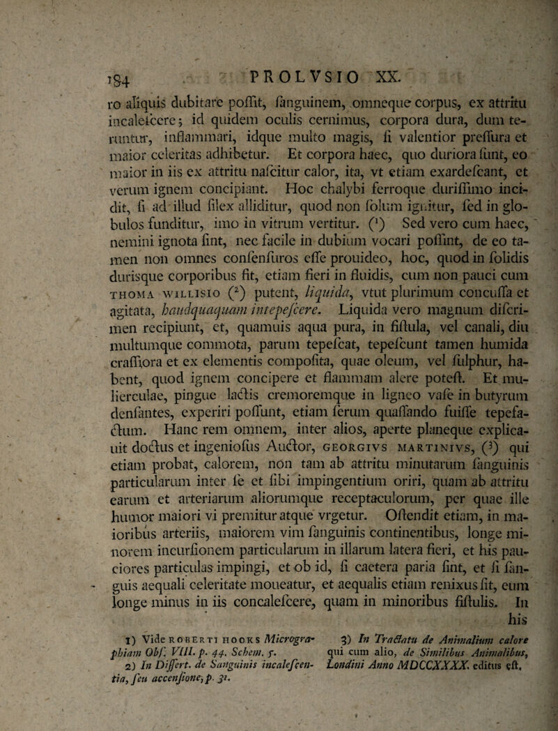 ro aliquis dubitare poffit, fanguinem, omneqiie corpus, ex attritu incaleiccre 5 id quidem oculis cernimus, corpora dura, dum te- runtui', inflammari, idque multo magis, li valentior prefliira et maior celeritas adhibetur. Et corpora haec, quo duriora funt, eo puaior in iis ex attritu nafcitur calor, ita, vt etiam exardefcant, et verum ignem concipiant. Hoc chalybi ferroque duriffimo inci¬ dit, fi ad illud filex alliditur, quod non fblum ignitur, fed in glo¬ bulos funditur, imo in vitrum vertitur. (^) Sed vero cum haec, nemini ignota fint, nec facile in dubium vocari poflint, de eo ta¬ men non omnes confenfuros cfle prouideo, hoc, quod in fblidis durisque corporibus fit, etiam fieri in fluidis, cum non pauci cum THOMA wiLLisio Q) putcnt, Uquida^ vtut plurimum concufTa et agitata, haudqiiacjmm intepejcere. Liquida vero magnum difcri- men recipiunt, et, quamuis aqua pura, in fiftula, vel canali, diu multumque commota, parum tepefcat, tepefcunt tamen humida craflxora et ex elementis compofita, quae oleum, vel fulphur, ha¬ bent, quod ignem concipere et flammam alere potefl. Et mu¬ lierculae, pingue lacflis cremoremque in ligneo vafe in butyrum denfantes, experiri poflunt, etiam ferum quaflando fuifle tepefa- ftum. Hanc rem omnem, inter alios, aperte planeque cxplica- uit dodus et ingeniofiis Audor, georgivs martinivs, Q) qui etiam probat, calorem, non tam ab attritu minutarum fimguinis particularum inter fe et libi impingentium oriri, quam ab attritu earum et arteriarum aliorumque receptaculorum, per quae ille humor maiori vi premitur atque vrgetur. Oftendit etiam, in ma¬ ioribus arteriis, maiorem vim fanguinis continentibus, longe mi¬ norem incurfionern particularum in illarum latera fieri, et his pau¬ ciores particulas impingi, et ob id, fi caetera paria fint, et li fim- guis aequali celeritate moneatur, et aequalis etiam renixus fit, eum longe minus in iis concalefcere, quam in minoribus fiflulis.. In his 1) ViaeRo^BERTi HooKS Mtcrogva^ 5) In TraBatu de Animalium calore phiam Obj, VIJL p. 4^, Schem. qiii cum alio, de SimiUhus Animalibus^ 2) In Dijfert. de Sanguinis incalefcen- Londini Anno MDCCXXXX^ editus tia, feu accenjtoncj p, ji.