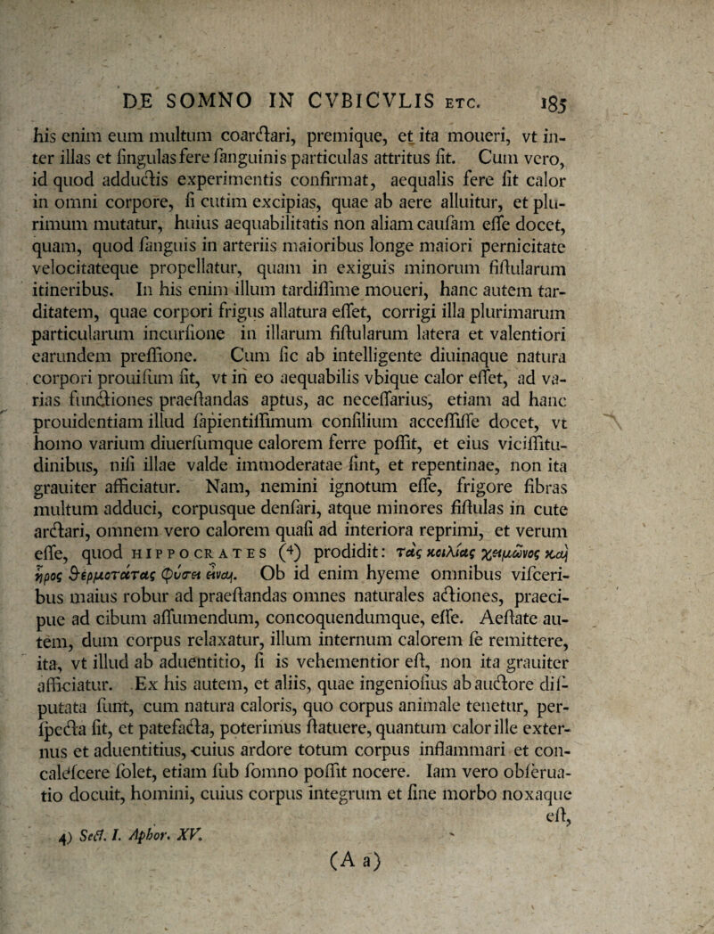 his enim eum multum coarcflari, premique, et ita moneri, vt in¬ ter illas et lingulas fere fanguinis particulas attritus fit. Cum vero, id quod adducT:is experimentis confirmat, aequalis fere fit calor in omni corpore, fi ciitim excipias, quae ab aere alluitur, et plu¬ rimum mutatur, huius aequabilitatis non aliam caulam effe docet, quam, quod fanguis in arteriis maioribus longe maiori pernicitate velocitateque propellatur, quam in exiguis minorum fiftularum itineribus. In his enim illum tardiflime moueri, hanc autem tar¬ ditatem, quae corpori frigus allatura efifet, corrigi illa plurimarum particularum incurfione in illarum fiftularum latera et valentiori earundem preflione. Cum fic ab intelligente diuinaque natura corpori prouillim fit, vt in eo aequabilis vbique calor effet, ad va¬ rias funftiones praeftandas aptus, ac neceffarius, etiam ad hanc prouidentiam illud fapientiffimum confilium acceflifte docet, vt homo varium diuerlumque calorem ferre pofiit, et eius viciiTitu- dinibus, nifi illae valde immoderatae fint, et repentinae, non ita grauiter afficiatur. Nam, nemini ignotum efle, frigore fibras multum adduci, corpusque denfari, atque minores fiftulas in cute ardlari, omnem vero calorem quafi ad interiora reprimi, et verum efle, quod hippocrates (4) prodidit: rdq KctKiug Kcuj yjpog ^ipfjLordtTctg (pv(rei eivojf. Ob id enim hyeme omnibus vifeeri- bus maius robur ad praeftandas omnes naturales aftiones, praeci¬ pue ad cibum affumendum, concoquendumque, effe. Aeftate au¬ tem, dum corpus relaxatur, illum internum calorem fe remittere, ita, vt illud ab aduentitio, fi is vehementior eft, non ita grauiter afliciatur. Ex his autem, et aliis, quae ingeniofius abaucftore dii- putata funt, cum natura caloris, quo corpus animale tenetur, per- fpeda fit, et patefafta, poterimus ftatuere, quantum calor ille exter¬ nus et aduentitius, cuius ardore totum corpus inflammari et con- cali^fcere folet, etiam fub fomno poffit nocere. lam vero obierua- tio docuit, homini, cuius corpus integrum et fine morbo noxaque eft, (A a) 4) Se^. 1. Aphor* XK