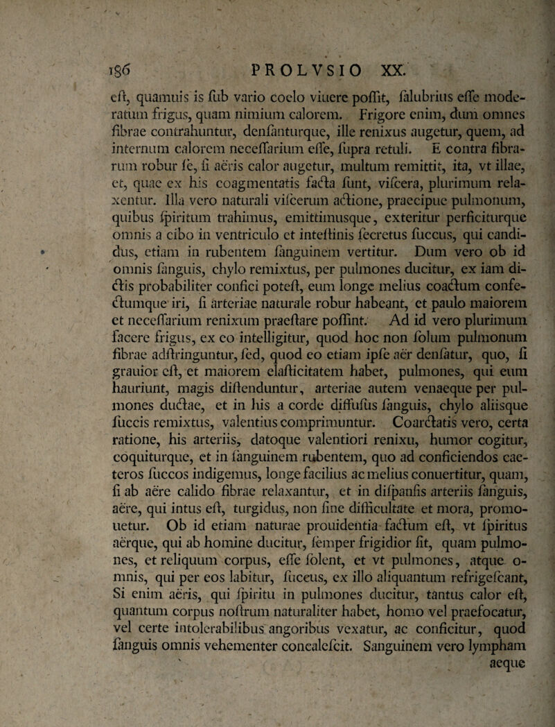 cftj quamuis is fub vario cocio viuerc poffit, lalubriiis cfle mode¬ ratum frigus, quam nimium calorem. Frigore enim, dum omnes fibrae contrahuntur, denfanturque, ille renixus augetur, quem, ad internam calorem neceffarium effe, fupra retuli. E contra fibra¬ rum robur le, fi aeris calor augetur, multum remittit, ita, vt illae, et, quae ex his coagmentatis fad:a funt, vifcera, plurimum rela¬ xentur. Illa vero naturali vilcerum adione, praecipue pulmonum, quibus (piritum trahimus, emittimusque, exteritur perficiturque omnis a cibo in ventriculo et inteflinis fecretus fuccus, qui candi¬ dus, etiam in rubentem fanguinem vertitur. Dum vero ob id omnis fanguis, chylo remixtus, per pulmones ducitur, ex iam di- ftis probabiliter confici poteft, eum longe melius coaclum confe- ftumque iri, fi arteriae naturale robur habeant, et paulo maiorem et neceffarium renixum praeftare poflint. Ad id vero plurimum facere frigus, ex eo intelligitur, quod hoc non iolum pulmonum fibrae adfiringuntur, fed, quod eo etiam ipfe aer denfatur, quo, fi grauior eft, et maiorem elafiicitatem habet, pulmones, qui eum hauriunt, magis diftenduntur, arteriae autem venaeque per pul¬ mones duftae, et in his a corde diffufiis langiiis, chylo aliisque fuccis remixtus, valentius comprimuntur. Coardlatis vero, certa ratione, his arteriis, datoque valentiori renixu, humor cogitur, coquitLirque, et in fanguinem rubentem, quo ad conficiendos cae- teros fuccos indigemus, longe facilius ac melius conuertitur, quam, fi ab aere calido fibrae relaxantur, et in difpanfis arteriis fanguis, aere, qui intus eft, turgidus, non fine difficultate et mora, promo¬ netur. Ob id etiam naturae prouidentia facftum eft, vt fjDiritus aerque, qui ab homine ducitur, femper frigidior fit, quam pulmo¬ nes, et reliquum corpus, effe fblent, et vt pulmones, atque o- mnis, qui per eos labitur, fuccus, ex illo aliquantum refrigefeant. Si enim aeris, qui Ipiritu in pulmones ducitur, tantus calor eft, quantum corpus noftrum naturaliter habet, homo vel praefocatur, vel certe intolerabilibus angoribus vexatur, ac conficitur, quod fanguis omnis vehementer conealefcit. Sanguinem vero lympham aeque