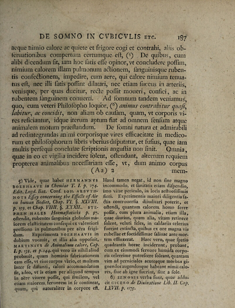 aeque nimio calore ac quiete et frigore cogi et contrahi, aliis ob- Icruationlbus compertam certumque-eft, (’) De quibus, cum alibi dicendum fit, iam hoc fatis effe opinor, vt concludere poflim, nimium calorem illam pulmonum adionem, fanguinisque ruben¬ tis coiifecSionem, impedire, cum aere, qui calore nimium tenua¬ tus eft, nec illi fiitis poffint dilatari, nec etiam fuccus in arteriis, venisque, per quas ducitur, redle poffit moueri, confici, ac in rabentem ianguinem conuerti. Ad Ibmnum tandem veniamus, quo, cum veteri Philoibpho loquor, (^) anhnus contrahitur quafi^ labitur^ ac concidit^ non aliam ob caufam, quam, vt corporis vi¬ res reficiantur, idque iterum aptum fiat ad omnem fenium atque animalem motum praeftandum. De fomni natura et admirabili ad redintegrandas animi corporisque vires efficacitate in medico¬ rum et philofophorum libris vberius dilputatur, et fufius, quae iam multis perfequi conclulae feriptionis anguftia non finit. Omnia, quae in eo et vigilia incidere iblent, oftendunt, alternam requiem propterea animalibus neceflariam effe, vt, dum animo corpus (Aa) 3 mem- 5) Vide, quae habet hermannvs BOERHAAVE ili Chemiae T. /. p, 27^. Edit. Lugd. Bat. Conf. 1 o h. a r b v t h- N o T s EJfay concerning the EjfeBs o fAir on human BodieSy Chap. VI. §. XXVIII. p, ifg, et Chap. VIIII. XXXII., s t E- PHEN HALES Haemaftaticks p. gy. oftenclit, rubentes fanguinis globulos ma¬ iorem elafticitatem confequi ex valentiori prefliono in pulmonibus per aera frigi¬ dum. Experimenta boerhaavii in dubium vocauit, et illis alia oppofuit, MARTiNivs de Animalium calore, Cap. L p. ^3'?. p. 144.. qui vero iis nihil aliud probauit, quam hominis fabricationem eam effe, vt eius corpus vario, et multum inter fe diftanti, calori accommodatum fit, adeo, vt is etiam per aliquod tempus in aere viuere pollit, qui fimilem, vel etiam maiorem, reruorem in fe contineat, quam, qui naturaliter in corpore eft. Haud tamen negat, id non fine magno incommodo, et fanitatis etiam difpendio, imo vitae periculo, in locis aeftuofifiimis fieri. Experimentis maiori diligentia fa- 61[is controuerfia diiudicari poterit, et oftendi, quantum calorem homo ferre poflit, cum plura animalia, etiam illa, quae diutius, quam alia, vitam retinere folent, veluti feles, in caldariis celerius fuerint extindia, quibus ex ore magna vis rubellae et foetidiflimae faliuac ante mor¬ tem effluxerat. Haec vero, quae fpatio quadrantis horae inciderunt, probant, cum ex eiusmodi feruore humida corpo¬ ris celerrime putrefeere foleant, quantam vim ad perniciales acutosqiie morbos gi¬ gnendos augendosque habeant nimii calo¬ res, fine ab igne fuerint, fine a fole. 6) ZEN o NI s verba funt, quae addu¬ cit CICERO de Diuiuatiofic Lib. II. Cap. LXVII. p. //7/.