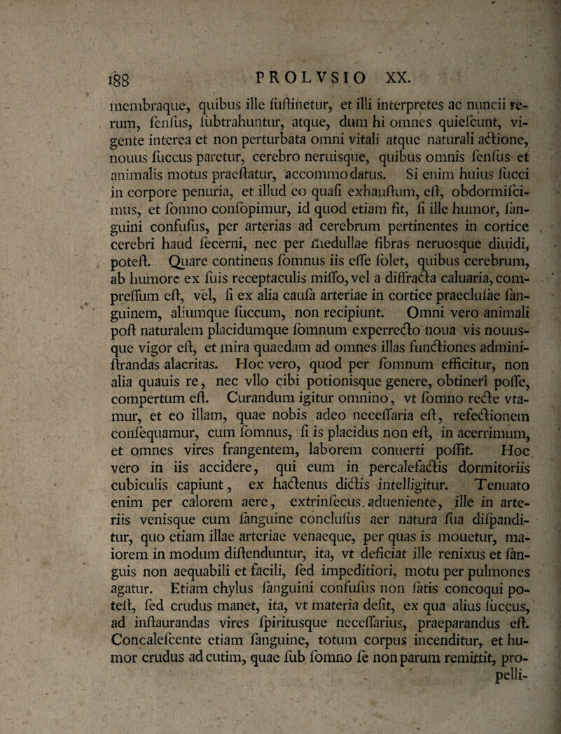 menibraque, quibus ille fiiftiiietur, et illi interpretes ac nuncii re¬ rum, fcnfus, iubtrahuntur, atque, dum hi omnes quiefcunt, vi¬ gente interea et non perturbata omni vitali atque naturali adione, nouus fuccus paretur, cerebro neruisque, quibus omnis fenfus et animalis motus praeftatur, accommodatus. Si enim huius fiicci in corpore penuria, et illud eo quali exhauftum, eli, obdormifei- mus, et fomno confopimur, id quod etiam fit, fi ille humor, fan- guini confufus, per arterias ad cerebrum pertinentes in cortice cerebri haud fecerni, nec per iliedullae fibras neruosque diuidi, poteft. Quare continens fbmnus iis efle folet, quibus cerebrum, ab humore ex fuis receptaculis miflb,vel a difFrada caluaria, com- preffum efl:, vel, fi ex alia caufa arteriae in cortice praeclulae fan- guinem, aliumque fuccum, non recipiunt. Omni vero animali pofl naturalem placidumque Ibmnum experredo noua vis nouus- que vigor eft, et mira quaedam ad omnes illas fundiones admini- ftrandas alacritas. Hoc vero, quod per fbmnum efficitur, non alia quauis re, nec vllo cibi potionisque genere, obtineri pofle, compertum eft. Curandum igitur omnino, vt fbmho rede vta- mur, et eo illam, quae nobis adeo necelTaria eft, refedionem confequamur, cum fomnus, fi is placidus non eft, in acerrimum, et omnes vires frangentem, laborem conuerti poffit. Hoc vero in iis accidere, qui eum in percalefadis dormitoriis cubiculis capiunt, ex hadenus didis intelligitur. Tenuato enim per calorem aere, extrinfecus.adueniente, ille in arte¬ riis venisque cum fanguine conclufiis aer natura fua dilpandi- tur, quo etiam illae arteriae venaeque, per quas is mouetur, ma¬ iorem in modum diftenduntur, ita, vt deficiat ille renixus et fan- guis non aequabili et facili, fed impeditiori, motu per pulmones agatur. Etiam chylus fanguini confufus non fatis concoqui po¬ teft, fed crudus manet, ita, vt materia defit, ex qua alius fuccus, ad inftaurandas vires fpiritusque neceflarius, praeparandus eft. Concalefcente etiam fanguine, totum corpus incenditur, et hu¬ mor crudus adeutim, quae fub fomno fe non parum remittit, pro¬ pelli-
