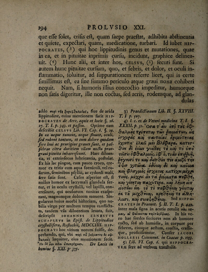 que effe folet, crifis eft, quam faepe praeftat, adhibita abflinentia et quiete, expedtari, quam, medicatione, turbarir Id iubet Hip¬ pocrates, (^) qui hoc lippitudinis genus et mutationes, quae in ea, et in pituitae inprimis curlii, incidunt, graphice delinea- uit. (4) Hunc alii, et inter kos, celsvs, (^) fecuti funt. Si autem hunc pituitae curfiim, quo, et febris, et dolor, ct oculi in¬ flammatio, foluitur, ad fuppurationem referre licet, qui is certe fimillimus eft, ea fine flimmo periculo atque graui noxa cohiberi nequit. Nam, fi humoris illius concodlio impeditur, humorque npn fatis digeritur, ille non codlus, fed acris, rodensque, ad glan- r(ii fiue de arMa lippitudine, euius mentionem facit Hip¬ pocrates dc Aere, aquis et locis §. 26, 27. T. L p. et pcijjiin. Optime eam defcribit celsvs Lib, VI. Cap. 6,' §. 2p, In ea neque tument, neque fluunt, oculi, fed rubent tantum, et cum dolore quodam fere leui ac prurigine graues funt, et pal¬ pebrae citra duritiem vUam noBu prae- graui pituita inhaerefcunt. Haec diluen¬ tia, et extrinfecus lubricantia, poftulat. Ex his lac pingue, cum pauco croco, cre¬ mor ex tritis cum aqua foeniculi, vel ro- farum, feminibus pfyllii, ac cydonli mali, fere fatis funt. Cafus afperior eft, fi nullus humor ex lacrymali glandula fer¬ tur, et in oailo cryftalli, vel lapilli, con- crefcunt, qui oculorum tunicas exafpe- rant, magnumque dolorem monent. Sin¬ gularem huius morbi hiftoriani, quo no¬ bilis virgo per multum tempus conflidla-. ta, tandem vfii diluentium leuata, fuit, defcripfit iohannes ernestvs sCHAPERvs in Epijl. de Lippitudine cryflaUifera, Roftochu, MDCCIIII. hip- P o G R A TI hoc vitium notum fuifle, de¬ prehendo, qui, vbi Trcpt ra psOuaro^ 1$ o<J>- loquitur, eius mentionem fecit. *'h> 60V A/flo/ JDe Locis in homine §, XXL p' ^7/. dulas 3) fraediBtonum Lih, II. §. XXVIIL T. I p. /07. 4) /. c. ct de Veteri medicina T, I. §• XXXII^ p. g2, '^Qcret T dv sttI c(p~ &ctXfjLSi( rpirTtroj rZv fsvpsAroovy ui lerxv^cig KO(j Travrotxs ^^ipLVTriTAq sxovTcc' sAkoI juev xctrgo'- S-iff Jg moov yvdQag Tg ;c«y To roioriv cp9'AA/Lio7g, lf}* 0, rtav Bf}yvva-i rs wxj Tov ajotCDl t^V •*»/ i ~ j r, / cv \ — 0 oovvccf ds Kotj KOj ^AoyfjLog ea‘X^'^og katsx^ rivog, Av Tei gsCfJUtTA yioif yevi^Totf Koif AijjUfj cItt dvrim Afj. TO Tg TreflS-ijvct^ ymrotf e>c tS fJLtx^ivcift re dlAri- Aoiari, noij cvverjyjjS-^va/. Sed Hippo¬ crates?// Praenot. §. II. T. /. p. 44^, inter mala figna in acutis retulit ret^ A^f- #4«?, ed <pouvuvTou xepirecid^tcci. In his VC- ro hae fordes ficciores non ab humore codlo, fed ab humidis, in corppre per febrem, eiusque aeftum, coacftis, craflis- que, proficifcuntur. Confer lACOBi H o L L E R11 Comment. in Coacas p. lopj, 5) Lib. VI. Cap. 6, qui hippogra- T£M fere ad verbum tranftulit.