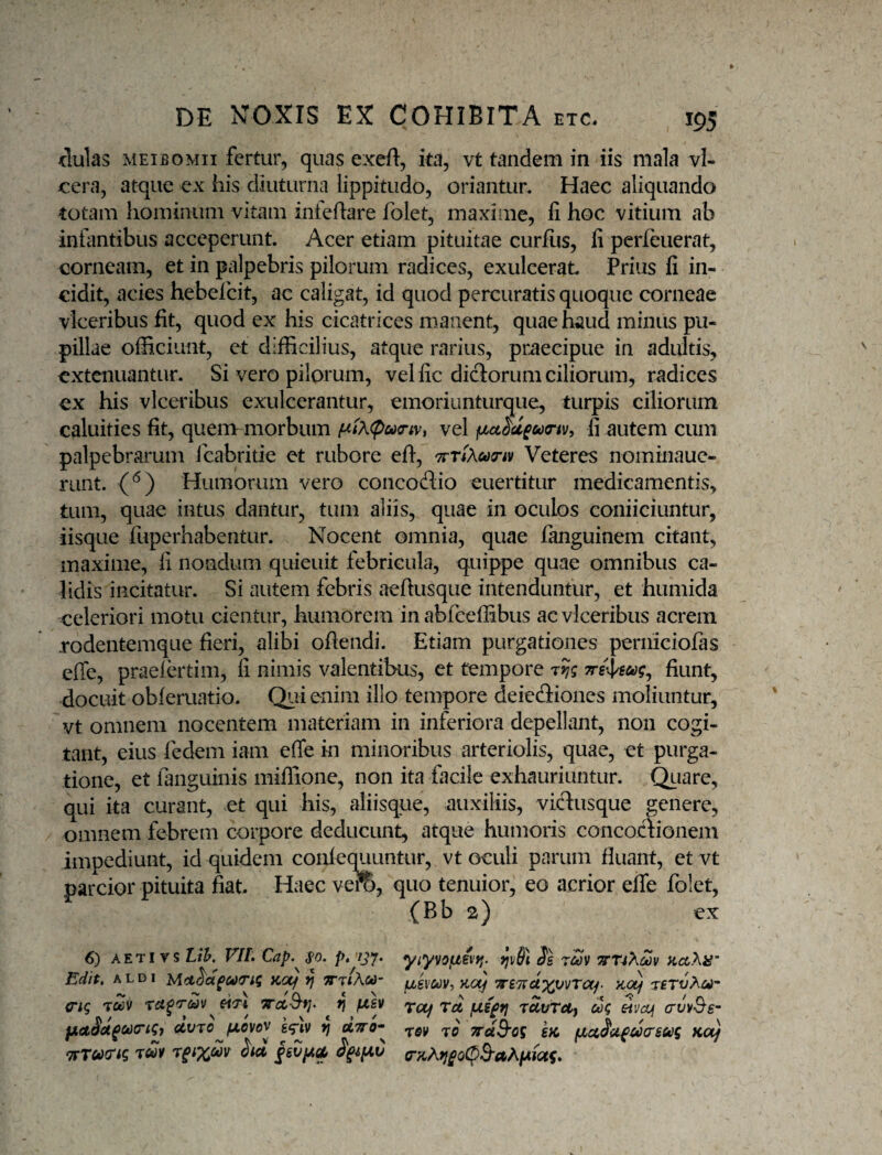 dulas MEiBOMii fertur, quas exeft, ita, vt tandem in iis mala vl- cera, atque ex his diuturna lippitudo, oriantur. Haec aliquando totam hominum vitam infeflare folet, maxime, fi hoc vitium ab infiintibus acceperunt. Acer etiam pituitae curfiis, fi perleuerat, corneam, et in palpebris pilorum radices, exulcerat Prius fi in¬ cidit, acies hebelcit, ac caligat, id quod percuratis quoque corneae vlceribus fit, quod ex his cicatrices manent, quae haud minus pu¬ pillae officiunt, et difficilius, atque rarius, praecipue in adultis, extenuantur. Si vero pilorum, vel fic diclorum ciliorum, radices ex his vlceribus exulcerantur, emoriunturque, turpis ciliorum caluities fit, quenvmorbum f^tX<pu<riVi vel fi autem cum palpebrarum Icabritie et rubore efi, TTriAcoTiv Veteres nominauc- runt. (‘^) Humorum vero concodio euertitur medicamentis, tum, quae intus dantur, tum aliis, quae in oculos coniiciuntur, iisque fuperhabentur. Nocent omnia, quae fanguinem citant, maxime, fi nondum quieuit febricula, quippe quae omnibus ca¬ lidis incitatur. Si autem febris aefiusque intenduntur, et humida celeriori motu cientur, humorem in abfceffibus ac vlceribus acrem rodentemque fieri, alibi ofiendi. Etiam purgationes perniciofas effe, praelertim, fi nimis valentibus, et tempore Trs^ug^ fiunt, docuit obferuatio. Qiii enim illo tempore deiediones moliuntur, vt omnem nocentem materiam in inferiora depellant, non cogi¬ tant, eius fedem iam effe in minoribus arteriolis, quae, et purga¬ tione, et fanguinis miflione, non ita facile exhauriuntur. Qtiare, qui ita curant, et qui his, aliisque, auxiliis, vidusque pnere, omnem febrem corpore deducunt, atque humoris concodionem impediunt, id quidem conlequuntur, vt oculi parum fluant, et vt parcior pituita fiat Haec vero, quo tenuior, eo acrior effe folet, (Bb 2) ex 6) AETi vs Lih. VIL Cap.^ s>o. p» 'tjy. Ss 'xm vnXm KccXiS’ Edit, ALDi Md^a^ctxrig }C(^ rj «t/Aw- fjLsvuv-, aot} TreTvct^vvra^. 'xsTv?^Cf^'‘ ciq 'vccii f/,sv Trocf tu fiepij ruvTei) cog eivaj (tuvSs’ pieiict^cixrtgj civTo^fA,ovov kq-jv fj utto* 7raB'og SH, fiu^ct^ticrsug ko) TTTcocng hu