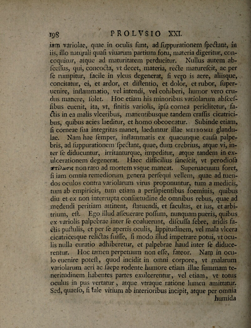 ipg PROLVSIO XXI. iam variolae, quae in oculis fiint, ad fuppurationem fpeftant, in iis, illo naturali quali viuarum partium fotu, materia digeritur, con¬ coquitur, atque ad maturitatem perducitur. Nullus autem ab- fcciTus, qui, concofta, vt decet, materia, rede maturefcit, ac per fc aimpitur, facile in vicus degenerat, li ve^o is aere, aliisque, concitatur, ei, et ardor, ct difientio, et dolor, et rubor, fuper- uenire, inflammatio, vel intendi, vel cohiberi, humor vero cru¬ dus manere, folet. Hoc etiam his minoribus variolarum abfcefl- libus euenit, ita, vt, finitis variolis, ipfii cornea periclitctur, fa¬ llis in ea malis vlceribus, manentibusque tandem craffis cicatrici¬ bus, quibus acies laeditur, ct homo obcoecatur. Subinde etiam, li corneae fua integritas manet, laeduntur illae meibomii glandu¬ lae. Nam hae femper, inflammatis ex quacunque caula palpe¬ bris, ad fuppurationcnvlpedbnt, quae, dum crebrius, atque vi, in¬ ter le diducuntur, irritanturque, impeditur, atque tandem in ex¬ ulcerationem degenerat. Haec difficilius lanelcit, vt perodiola non raro ad mortem vsque maneat. Superuacuum foret, fi iam omnia remediorum genera perfequi vellem, ,quae ad tuen¬ dos oculos contra variolarum virus proponuntur, tum a medicis, tum ab empiricis, tum etiam a perfapientibus foeminis, quibus diu et ex non interrupta confiietudine de omnibus rebus, quae ad medendi peritiam attinent, flatuendi, et facultas, et ius, et arbi¬ trium, eft. Ego illud afieuerare poflum, nunquam pueris, quibus, ex variolis palpebrae inter le coaluerunt, difcufla febre, aridis fa- dlis puflulis, ct per fe apertis oculis, lippitudinem, vel mala vlcera cicatricesque reliftas fuifle, fi modo illud impetrare potui, vt ocu¬ lis nulla curatio adhiberetur, et palpebrae haud inter fe diduce¬ rentur. Hoc tamen perpetuum non effe, fateor. Nam in ocu¬ lo euenire poteft, quod incidit in omni corpore, vt malarum variolarum acri ac laepe rodente humore etiam illae femmam te¬ neritudinem habentes partes exulcerentur, vel etiam, vt totus oculus in pus vertatur, atque vtraque ratione lumen amittatur. Sed, quaefo, fi tale vitium ab interioribus incipit, atque per omnia huniida