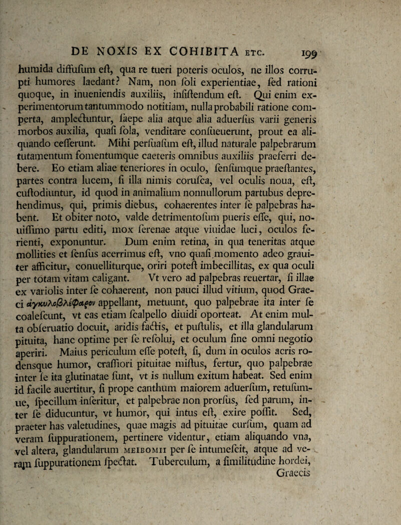 humida difFuIiim efl, qua re tueri poteris oculos, ne illos corru¬ pti humores laedant? Nam, non ibli experientiae, led rationi quoque, in inueniendis auxiliis, infiftendum eft. (^i enim ex¬ perimentorum tantummodo notitiam, nulla probabili ratione com¬ perta, amplcftuntur, laepe alia atque alia aduerfus varii generis morbos auxilia, quafi fola, venditare confiieuerunt, prout ca ali- quJindo ceflerunt. Mihi perfiialum eft, illud naturale palpebrarum tutamentum fomentumque caeteris omnibus auxiliis praeferri de¬ bere. Eo etiam aliae teneriores in oculo, feniumque praeftantes, partes contra lucem, fi illa nimis corufca, vel oculis noua, eft, cuftodiuntur, id quod in animalium nonnullorum partubus depre¬ hendimus, qui, primis diebus, cohaerentes inter ie palpebras ha¬ bent. Et obiter noto, valde detrimentofum pueris efle, qui, no- uiffimo partu editi, mox ferenae atque viuidae luci, oculos fe¬ rienti, exponuntur. Dum enim retina, in qua teneritas atque mollities et fenfiis acerrimus eft, vno quafi.momento adeo graui- ter afficitur, conuelliturque, oriri poteft imbecillitas, ex qua oculi per totam vitam caligant. Vt vero ad palpebras reuertar, fi illae ex variolis inter fe cohaerent, non pauci illud vitium, quod Grae¬ ci appellant^ metuunt, quo palpebrae ita inter fe coalefcunt, vt eas etiam fcalpello diuidi oporteat. At enim mul¬ ta obferuatio docuit, aridis fadis, et puftulis, et illa glandularum pituita, hanc optime per fe refolui, et oculum fine omni negotio aperiri. Maius periculum efie poteft, fi, dum in oculos acris ro- densque humor, craffiori pituitae miftus, fertur, quo palpebrae inter Ie ita glutinatae funt, vt is nullum exitum habeat. Sed enim id facile auertitur, fi prope canthum maiorem aduerfum, retufum- ue, fpccillum inferitur, et palpebrae non prorfus, fed parum, in¬ ter fe diducuntur, vt humor, qui intus eft, exire poffit. Sed, praeter has valetudines, quae magis ad pituitae curfum, quam ad veram fuppurationem, pertinere videntur, etiam aliquando vna, vel altera, glandularum meibomii per fe intumefcit, atque ad ve- ra^n fuppurationem Ipedat. Tuberculum, a fimilitudine hordei, Graecis