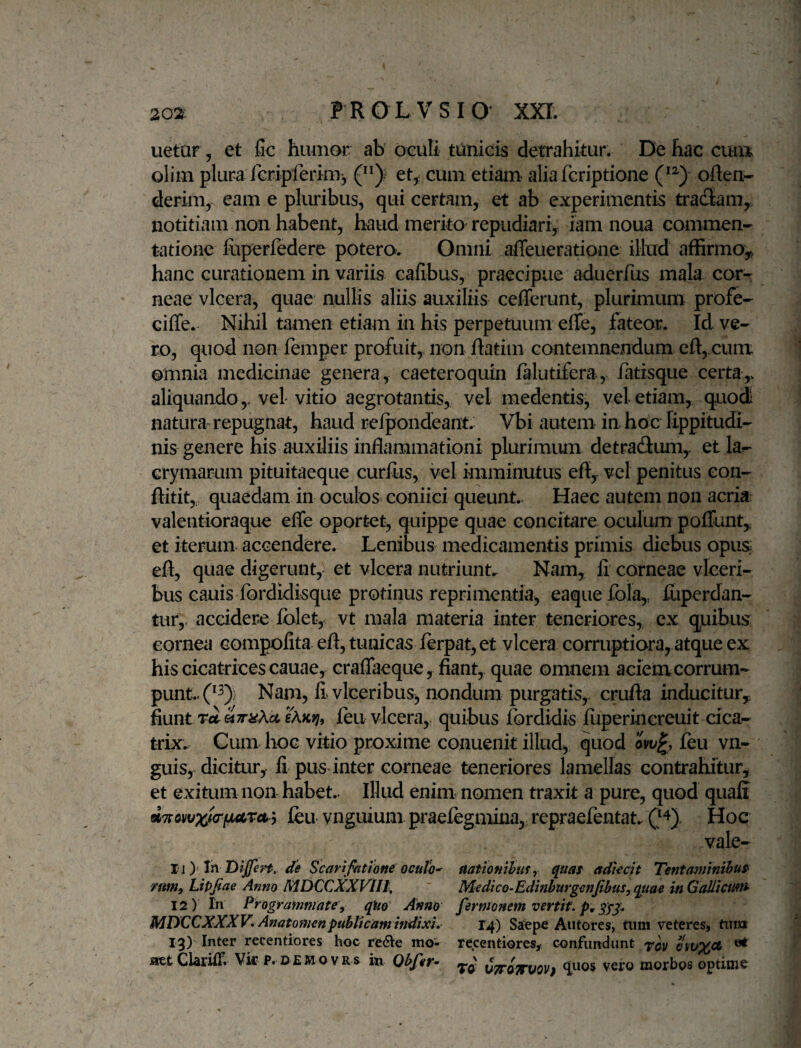 uetar, et fic humor ab oculi tunicis detrahitur. De hac cuib olim plur^ rGripferm>5 et, cum etiam aliafcriptione often- derim, eam e pluribus, qui certam, et ab experimentis tradam,, notitiam non habent, haud merito repudiari, iam noua commen¬ tatione fiiperfedere potero. Omni affeueratione illud affirmo^ hanc curationem in variis cafibus, praecipue aduerfus mala cor¬ neae vlcera, quae nullis aliis auxiliis cefferunt, plurimum profe- ciffe. Nihil tamen etiam in his perpetuum effe, fateor. Id ve¬ ro, quod non femper profuit, non ftatim contemnendum cft,.cum omnia medicinae genera, caeteroquin falutifera, fatisque certa,, aliquando,, vel vitio aegrotantis, vel medentis, vel etiam, quodi natura- repugnat, haud reipondeant. Vbi autem in heie lippitudi¬ nis genere his auxiliis inflammationi plurimiuu detradum^ et la^ Grymarum pituitaeque curfus, vel imminutus efl, vel penitus con- ftitit, quaedam in oculos coniici queunt. Haec autem non acria valentioraque effe oportet, quippe quae concitare oculum poffunty et iterum accendere. Lenibus medicamentis primis diebus opus efl, quae digerunt, et vlcera nutriunt. Nam, fi corneae vleeri- bus cauis Ibrdidisque protinus reprimentia, eaquefola,, fiiperdan- tur, accidere Iblet, vt mala materia inter teneriores, cx q^uibus cornea compofita efl, tunicas ierpat, et vlcera corruptiora, atque ex his cicatrices cauae, craflaeque, fiant, quae omnem aciem corrum¬ punt.. (*3); Nara, fi'vlceribus, nondum purgatis, crufla inducitur^ fiunt feu vlcera, quibus fordidis fuperincreuit dea- trix. Cum hoc vitio proxime conuenit illud, quod feu vn- guis, dicitur, fi pusdnter corneae teneriores lamellas contrahitur, et exitum non habet.. Illud eniiu nomen traxit a pure, quod quali d7rovvxt<rp>a>ra^y feu- ynguium praefegmina,: repraefentat. Hoc vale- 11) Xn DiJfert, de Scarifatione ocuto' aatiomhus^ quaf adiecit Tenta^iinihuS' /«w, Lipfae Anno MDCCXXVlll, Medtco-Edinhurgenpbus,quae inGaUictmt 12) In Prografnwate, qiio Anno fermonem vertit, p, gyg. MUCCXXXV» Anatomenpublicam indixi. 14) Saepe Antores, tiim veteres» tiiia 13) Inter recentiores hoc re<ae mo'- recentiores^ confundunt aetClariif. Vk p. demovrs m Qbfer^ CTrSjrvoVf vero morbos optime