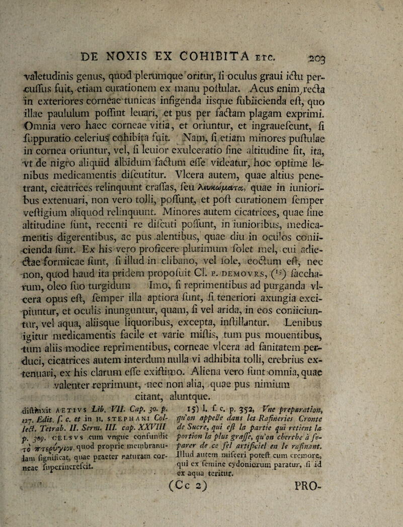 n^aletudlnis genus, quod plerumque oritur, li oculus graui iclu per- rcuflus fuit, etiam curationem ex manu poilulat. Acus enim^reda in exteriores corneae tunicas infigenda iisque fubiicienda eft, quo illae paululum poffint leuari, et pus per fadam plagam exprimi. Omnia vero haec corneae vitia, et oriuntur, et ingrauefcunt, fi fuppuratio celerius cohibita fuit. Nam, fi etiam minores puftulae in cornea oriuntur, vel, fi leuior exulceratio fine altitudine fit, ita, ‘Vt de nigro aliquid albidum factuni effe videatur, hoc optime le¬ nibus medicamentis difeutitur. Vlcera autem, quae altius pene¬ trant, cicatrices relinquunt craffas, feu ?^svKcojLicircc, quae in iuniori- bus extenuari, non vero tojli, pofTunt^ et poft curationem femper vefiigium aliquod relinquunt. Minores autem cicatrices, quae fine altitudine fiuit, recenti re difeuti poiiunt, in lunioribus, medica¬ mentis digerentibus, ac pus .alentibus, quae diu in oculos conii- cienda funt. Ex his vero proficere plurimum folet mei, cui adie- dae formicae liint, fi illud in clibano, vel iole, codum efi, nec non, quod haud ita pridem propofuit CI. e. demovrs, (^3^ faccha- nim, oleo fuo turgidum Imo, fi reprimentibus ad purganda vl¬ cera opus eft, femper illa aptiora funt, fi teneriori axungia exci¬ piuntur, et oculis inunguntur, quam, fi vel arida, in eos coniiciun- tiir, vel aqua, aliisque liquoribus, excepta, inftilUntur. Denibus igitur medicamentis facile et varie miftis, tum pus monentibus, •tiim aliis niodice reprimentibus, corneae vlcera ad fanitatem pe^ duci, cicatrices autem interdum nulla vi adhibita tolli, crebrius ex¬ tenuari, ex his clarum effe exiftimo. Aliena vero funt-omnia, quae valenter reprimunt, nec non alia, .quae pus nimium citant, aluntque. AETivs Lib, VIL Cap, ^0. pc 15) L t c. p. 352, Vne prepatvittojj, 12^. Edit, f c. et in h. steph ani Co/- appelle dans les Rafineries Crome leB. Tetrah, IL Sernh IIL cap. XXVIII de Suere, qui efl la partie qui retie7n la p. CE L5 V s cum vngne confundit portion la plus grajje^ qu'on cherehe a fe^ TO proprie meinbranu- parer de ce fel artifidel en le rafinant, lam rignifxcat, quae praeter naturam cor- autem raifceri poteft cum cremore, neae fuDeriiicrefdt.” femine cydonicrum paratur, di id ^ ex aqua teritur. (Cc 2) 1 PRO-