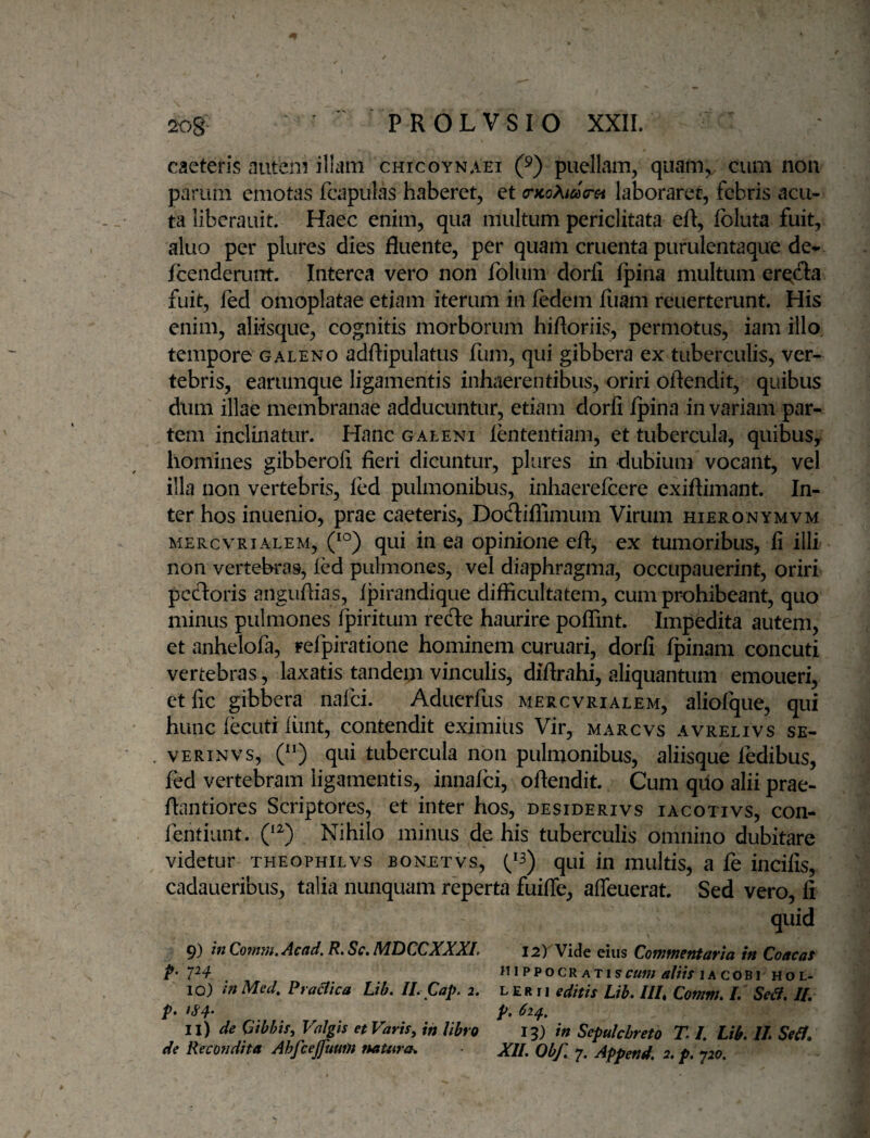 caeteris autem illam chicoynaet (^) puellam, quam, cum non parum emotas fcapulas haberet, et (rKoXida-Gi laboraret, febris acu¬ ta libcrauit. Haec enim, qua multum periclitata eft, fbluta fuit, aluo per plures dies fluente, per quam cruenta purulentaque de¬ fenderunt. Interea vero non folum dorli fpina multum er^fta fuit, fed omoplatae etiam iterum in fedem Iliam reuerterunt. His enim, aliisque, cognitis morborum hiftoriis, permotus, iam illo, tempore GALENO adftipulatus fum, qui gibbera ex tuberculis, ver¬ tebris, earumque ligamentis inhaerentibus, oriri oflendit, quibus dum illae membranae adducuntur, etiam dorli Ipina in variam par¬ tem inclinatur. Hanc galeni lententiam, et tubercula, quibus^ homines gibberofl fieri dicuntur, plures in dubium vocant, vel illa non vertebris, led pulmonibus, inhaerefeere exiftimant. In¬ ter hos inuenio, prae caeteris, Dodiffimum Virum hieronymvm MERcvRiALEM, qui iu ca opinione eft, ex tumoribus, fi illi non vertebras, led pulmones, vel diaphragma, occupauerint, oriri pccloris angufiias, Ij3irandique difficultatem, cum prohibeant, quo minus pulmones fpiritum refte haurire poffint. Impedita autem, et anhelofa, refpiratione hominem curuari, dorli Ipinam concuti vertebras, laxatis tandem vinculis, diftrahi, aliquantum emoueri, etfic gibbera nafei. Aduerfus mercvrialem, aliofque, qui hunc lecuti liint, contendit eximias Vir, marcvs avrelivs se- vERiNvs, (“) qui tubercula non pulmonibus, aliisque fedibus, fed vertebram ligamentis, innalci, oflendit. Cum qiio alii prae- flantiores Scriptores, et inter hos, desiderivs iacotivs, con- fehtiunt. Nihilo minus de his tuberculis omnino dubitare videtur theophilvs bonetvs, (^3) qui in multis, a fe incilis, cadaueribus, talia nunquam reperta fuiffe, afleuerat Sed vero. Ii quid 9) inQofn7Ji,Ac(id, R»Sc»l\^T)CCXX.XI» 12) Vide eius dofUffiSfituvici itt QoncctS P' fU PPOCR ATlSf«W; lA COBI Ho L- 10) tn Mecl, Praaica Lib, II. Cap. 2. L e r 11 editis Lib. III, Cotnm. L Se^. //. p* p. 62^, 11) de Gibbis, Valgis et Varis, in libro 13) in Scpulchreto T L Lib. II. Seif. de Recondita Ahfcejfuum tsatura^ XII. Obf. 7. Append. 2. p. 720.