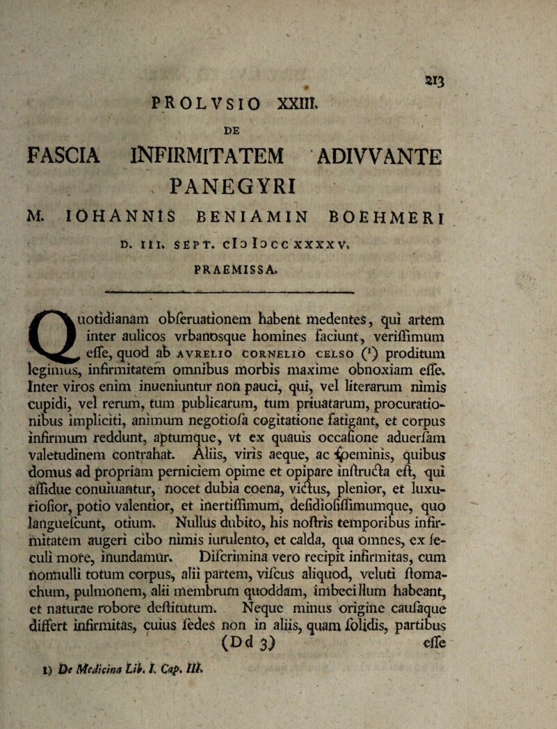 DE FASCIA INFIRMITATEM ADIVVANTE PANEGYRI M lOHANNlS BENIAMIN BOEHMERI D. tii* Sfipt. cl3 locc XXXX V. praemissa. Quotidianam obferuationem habent medentes, qui artem inter aulicos vrbanosque homines faciunt , veriflimum ^ eflfe, quod ab avreliO Cornelio celso (*) proditum legimus, infirmitatem omnibus morbis maxime obnoxiam effe. Inter viros enim inueniuntur non pauci, qui, Vel literarum nimis cupidi, vel rerum, tum publicarum, tum priuatarum, procuratio¬ nibus impliciti, animum negotio/a cogitatione fatigant, et corpus infirmum reddunt, aptumque, vt cx quauis occafione aduerfam valetudinem contrahat. Aliis, viris aeque, ac i^eminis, quibus domus ad propriam perniciem opime et opipare infiruc^a eft, qui affidue conuiuantur, nocet dubia coena, viaus, plenior, et luxu- riofior, potio valentior, et inertiffimum, defidiofiffimumque, quo languelcunt, otium. Nullus dubito, his nofiris temporibus infir¬ mitatem augeri cibo nimis iufulento, et calda, qua omnes, ex fe- culi mofe, inundamur. Difcrimina vero recipit infirmitas, cum nonnulli totum corpus, alii partem, vifcus aliquod, veluti floma- chum, pulmonem, alii membrum quoddam, inibeciflum habeant, et naturae robore deftitutum. Neque minus origine caufaque differt infirmitas, cuius ledeS non in aliis, quam folidis, partibus (Dd 3) effe t) Df MeJtclna tii, l,