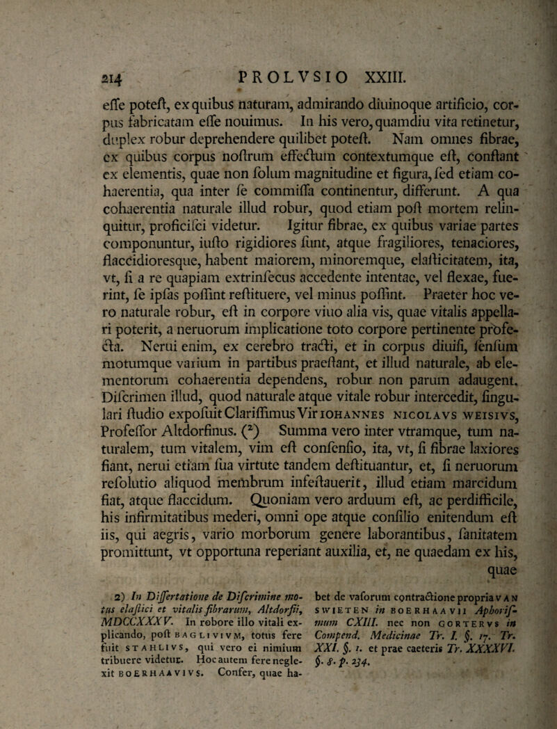 effe poteft, ex quibus naturam, admirando diuinoque artificio, cor¬ pus fabricatam effe nouimus. In his vero,quamdiu vita retinetur, duplex robur deprehendere quilibet potefi. Nam omnes fibrae, ex quibus corpus noftrum effecffum contextumque eft, conflant cx elementis, quae non folum magnitudine et figura, fed etiam co¬ haerentia, qua inter fe commiffa continentur, differunt. A qua cohaerentia naturale illud robur, quod etiam poft mortem relin¬ quitur, proficifci videtur. Igitur fibrae, ex quibus variae partes componuntur, iufto rigidiores lunt, atque fragiliores, tenaciores, fiacddioresque, habent maiorem, minoremque, elaflicitatem, ita, vt, fi a re quapiam extrinfecus accedente intentae, vel flexae, fue¬ rint, fe ipfas pofiint reflituere, vel minus poflint. Praeter hoc ve¬ ro naturale robur, efl in corpore viuo alia vis, quae vitalis appella¬ ri poterit, a neruorum implicatione toto corpore pertinente profe¬ cta. Nerui enim, ex cerebro tradi, et in corpus diuifi, lenfum motumque vaiiuin in partibus praeflant, et illud naturale, ab ele¬ mentorum cohaerentia dependens, robur non parum adaugent^ Difcrimen illud, quod naturale atque vitale robur intercedit, Angu¬ lari Audio expofuitClariffimusViriOHANNES nicqlavs weisivs, Profeffor Altdorfinus. (^) Summa vero inter vtramque, tum na¬ turalem, tum vitalem, vim eft confenfio, ita, vt, fi fibrae laxiores fiant, nerui etiam lua virtute tandem deflituantur, et, fi neruorum refolutio aliquod meilibrum infeflauerit, illud etiam marcidum fiat, atque flaccidum. Quoniam vero arduum eft, ac perdifficile, his infirmitatibus mederi, omni ope atque confilio enitendum eft iis, qui aegris, vario morborum genere laborantibus, fanitatem promittunt, vt opportuna reperiant auxilia, et, ne quaedam ex his, quae 2) In Dijfertatione de Difcrmtne mo- bet de vaforum cpntra^Uone propria v A n tus elaftici et vitalis fibrarum, Altdorfiiy swieten in boerhaavii Aphorif- MDCCXXXV. In robore illo vitali ex- mmn CXIlI. nec non gortervs in plicando, poft b ag li vi vm, totus fere Compend. Medicinae Tr. J, §. /7. Tr» fuit sTAHLivs, qui vero ei nimium XXI. §. i. et prae caeteris iTr. XVXTF/. tribuere videtur. Hoc autem fere negle- 234, xit BOERHAAVivs. Confer, quae ha-