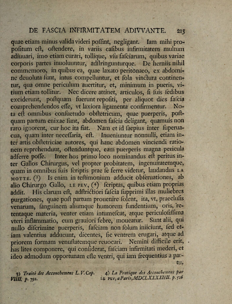 quae etiam minus valida videri poflint, negligant lam mihi pro- pofitum eft, oftendere, in variis cafibus infirmitatem multum adiuuari, imo etiam curari, tollique, vlu fafciarum, quibus variae corporis partes inuoluuntur, adftringunturque. De herniis nihil commemoro, in quibus ea, quae laxato peritonaeo, ex abdomi¬ ne deuoluta funt, intus compelluntur, et Ibla vinctura continen¬ tur, qua omne periculum auertitur, et, minimum in pueris, vi¬ tium etiam tollitur. Nec dicere attinet, articulos, fi luis ledibus exciderunt, poftquam fuerunt repofiti, per aliquot dies fafcia comprehendendos effe, vt laxiora ligamenta confirmentur. No¬ ta eft omnibus confiietudo obftetricum, quae puerperis, poft¬ quam partum enixae funt, abdomen fafcia deligant, quamuis non raro ignorent, cur hoc ita fiat. Nam et id laepius inter luperua- cua, quam inter neceflaria, eft. Inueniuntur nonnulli, etiam im ter artis obftetriciae autores, qui hanc abdomen vinciendi ratio¬ nem reprehendunt, oftenduntque, eam puerperis magna pericula adferrc pofle. Inter hos primo loco nominandus eft peritus in¬ ter Gallos Chirurgus, vel propter probitatem, ingenuitatemque, quam in omnibus fuis fcriptis prae le ferre videtur, laudandus la MOTTE. 0 Is enim in teftimonium adducit obleruationes, ab alio Chirurgo Gallo, le pev, 0 fcriptas, quibus etiam proprias addit. His clarum eft, adftricftiori fafcia fiipprimi illas muliebres purgationes, quae poft partum prouenire folent, ita, vt, praeclufis venarum, languinem aliumque humorem fundentium, oris, re- tentaque materia, venter etiam intumelcat, atque periculofiftima vteri inflammatio, cum grauiori febre, moueatur. Sunt alii, qui nullo dilcrimine puerperis, fafciarn non Iblum inficiunt, fed et¬ iam valentius adducunt, dicentes, fic ventrem erugari, atque ad priorem formam venuftatemque reuocari. Nemini difficile erit, . has lites componere, qui confiderat, fafciarn infirmitati mederi, et ideo admodum opportunam efle ventri, qui iam frequentius a par¬ tu, 5) Trahe des Accouchmens L.KCap. 4) La Pratique des Accoucheme-as par Vllll p> LL fEVtaParis^MDCLXXXXllIL