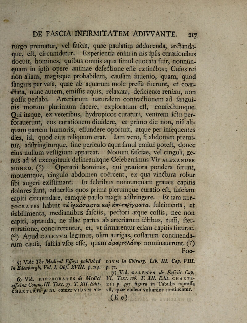rurgo prematur^ vel fafcia, quae paulatim adducenda, arcflanda- que, eft, circumdetur. Experientia enim in his ipfis curationibus docuit, homines, quibus omnis aqua limul euocata fuit, nonnum quam in ipfo opere animae defecftione effe extindos 5 Cuius rex non aliam, magisque probabilem, cauiam inuenio, quam, quod fanguis per vafa, quae ab aquarum mole preffa fuerunt, et coar¬ tata, nunc autem, emiffis aquis, relaxata, deficieme renixu, non poflit perlabi. Arteriarum naturalem contradionem ad iangui- nis motum plurimum facere, exploratum eft, confedumque. Qiii itaque, ex veteribus, hydropicos curaturi, ventrem tu per- forauerunt, eos curationem diuidere, et primo die non, nifi ali¬ quam partem humoris, effundere oportuit, atque per infequentes dies, id, quod eius reliquum erat. lam vero, fi abdomen premi¬ tur, adftringiturque, fine periculo aqua fimul emitti poteft, donec cius nullum vefiigium appareat. Nouum fafciae, vel cinguli, ge¬ nus ad id excogitauit delineauitque Celeberrimus Vir alexander MONRO. Operarii homines, qui grauiora pondera ferunt, mouentque, cingulo abdomen coercent, ex qua vindura robur fibi augeri exiftimant: In febribus nonnunquam graues capitis dolores liint, aduerfus quos prima plerumque curatio eft, fafciam capiti circumdare, eamque paulo magis adftringere. Et iam Hip¬ pocrates habuit Tflt e£fjLcl<rfJLcirct kcx) fulcimenta, et ftabilimenta, mediantibus fafciis, pedori atque coftis, nec non capiti, aptanda, ne illae partes ab arteriarum idibus, tufii, fter- nutatione, concuterentur, et, vt firmarentur etiam capitis futurae. (f) Apud GALENVM IcgiiTius, oHm aurigas, cofiarum continenda¬ rum caufa, fafcia vfos efle, quam nominauerunt. (7) Foe^ 5) Vide Tlfe Medtcal Ejjays puhlisbed d i v M in Chtrurg. Lik UL Cap^ VIIL in Edinhur^hy Vol, /. Ohfi XV^III, p, 21^, p^ 7^» 7) Vid. 6ALENVS de Fafciis Cap, 6) Vid. HIPPOCRATES de Medici VL Text, 106, T. XIL Edit, charte- officina Cctijnh Text. j;. T. XII. Edit, r 11 />. figura in Tabulis exprcXTa CHARTERrf/* confer vidvm vi- cft, quae eodem volumine continentor. (E e)
