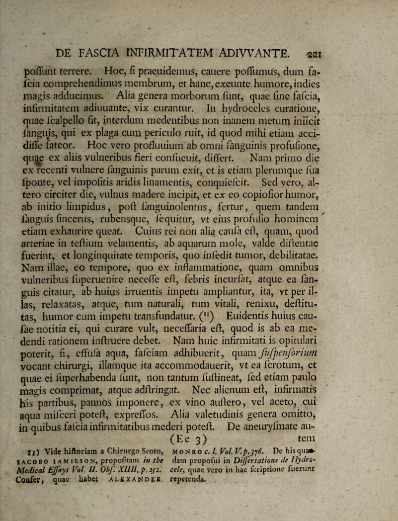 pofTunt terrere. Hoc, fi praeuidemus, canere pofllimus, dum fa- Icia comprehendimus membrum, et hanc, exeuiite humore, indies magis adducimus. Alia genera morborum funt, quae fine fafcia, infirmitatem adiiiuante, vix curantur. In hydroceles curatione, quae fcalpello fit, interdum medentibus non inanem metum iniicit languis, qui ex plaga cum periculo ruit, id quod mihi etiam acci- diffe fateor. Hoc vero profluuium ab omni fanguinis profufione, qu^ ex aliis vulneribus fieri confueuit, differt. Nam primo die cx recenti vulnere fanguinis parum exit, et is etiam plerumque fua Iponte, vel impolitis aridis linamentis, conquiefcit. Sed vero, al¬ tero circiter die, vulnus madere incipit, et ex eo copiofior humor, ab initio limpidus, poft languinolentus, fertur, quem tandem fanguis fincerus, rubensque, lequitur, vt eius profifiio hominem etiam exhaurire queat. Cuius rei non alia caula efi, quam, quod arteriae in tefiium velamentis, ab aquarum mole, valde diftentae fuerint, et longinquitate temporis, quo infedit tumor, debilitatae. Nam illae, eo tempore, quo ex inflammatione, quam omnibus vulneribus fuperuenire neceffe efi, febris incurfat, atque ea fan¬ guis citatur, ab huius irruentis impetu ampliantur, ita, vt per il¬ las, relaxatas, atque, tum naturali, tum vitali, renixu, deftitu- tas, humor cum impetu transfundatur. ('*) Euidentis huius cau- fae notitia ei, qui curare vult, neceflaria efi, quod is ab ea me¬ dendi rationem inftruere debet. Nam huic infirmitati is opitulari poterit, fi, effufa aqua, fafciam adhibuerit, quam fu/fenforiiim vocant chirurgi, illamque ita accommodauerit, vt ea fcrotum, et quae ci fuperhabenda liint, ilon tantum fufiineat, fed etiam paulo magis comprimat, atque adfiringat. Nec alienum eff, infirmatis his partibus, pannos imponere, ex vino aufiero, vel aceto, cui - aqua mifccri poteft, exprelTos. Alia valetudinis genera omitto, in quibus falcia infirmitatibus mederi potefi. De aneuryfmate au- ( E e 3 ) teni ii) Vide hiftoriam a Chirurgo Scoto, monro r. /. Vol. V,p.^‘j6, De hisqua*- lACOBO lAMiEsoN, propofitam in the dani propofui in Dijfertatione de Hydro- Medicat EJfays Vol. //. Obf. XUII, p. 2j2, cele^ quae vero in hac Tcriptione fuerunt Coafer, quae habet alsxander repetenda,