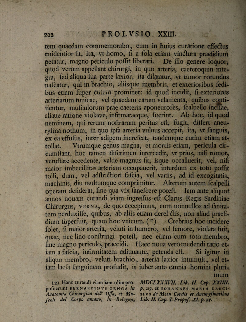 tem quaedam commemorabo, cum in hui^ curatione efFecflus cuidentior fit, ita, vt homo, li a fola etiani vindura praefidiunl . petatur, magno periculo poffit liberari. De iifcr genere loquor, quod verum appellant chirurgi, in quo arteria, caeteroquin inte¬ gra, kd aliqua liia parte laxior, ita dilatatur, vt tumor rotundus nafeatur, qui in brachio, aliisque membris, ct exterioribus fedi- bus etiam fiiper cutem prominet: id quod incidit, li exteriores arteriarum tunicae, vel quaedam earum velamenta, quibus c<^ti- nentur, mufculorum prae caeteris aponeurofes, fcalpello incuae, aliaue ratione violatae, infirmataeque, fuerint. Ab hoc, id quod neminem, qui rerum noftrarum peritus eft, fugit, differt aneu- ryfma nothum, in quo ipfa arteria vulnus accepit, ita, vt fanguis, ex ea effufus, inter adipem increfeat, tandemque cutim etiam at¬ tollat. Vtrumque genus magna, et mortis etiam, pericula cir¬ cumflant, hoc tamen diferimen intercedit, vt prius, nili tumor, vetuflate accedente, valde magnus fit, isque occalluerit, vel, nili maior imbecillitas arteriam occupauerit, interdum ex toto poffit tolli, dum, vel adflridiori fafeia, vel variis, ad id excogitatis, machinis, diu multumque comprimitur. Alterum autem fcalpelli operam defiderat, line qua vix fanefeere potefl. lam ante aliquot annos nouam curandi viam ingrelTus eft Clarus Regis Sardiniae Chirurgus, verna, de quo accepimus, eum nonnullos ad lanita- tem perduxifle, quibus, ab aliis etiam derelieflis, non aliud praeli- dium fuperfuit, quam hoc vnicum. Crebrius hoc incidere folet, fi maior arteria, veluti in humero, vel femore, violata fuit, quae, nec lino conflringi potefl, nec etiam cum toto membro, line magno periculo, praecidi. Haec noua vero medendi ratio et¬ iam a fafeia, infirmitatem adiuuante, petenda eft. Si igitur in aliquo membro, veluti brachio, arteria laxiqr intumuit, vel et¬ iam laefa fanguinem profudit, is iubet ante omnia homini pluri-. muni 12) Hanc curandi viam iam oKmpro- MDCLXXXVIL Uh, II Cap. XXlllL poruerimt bernardinvs genga in p. 2ip. tt iohannes maria lakci- Anatomta Chirurgica delT OJfa^ et Mu- s i v s de M&tu Cordis et Aneuryfmatibus fcoli dei Corpo ttnianoy in Bologn/i, Lih» II, Cap. I. Propof. XI. p.