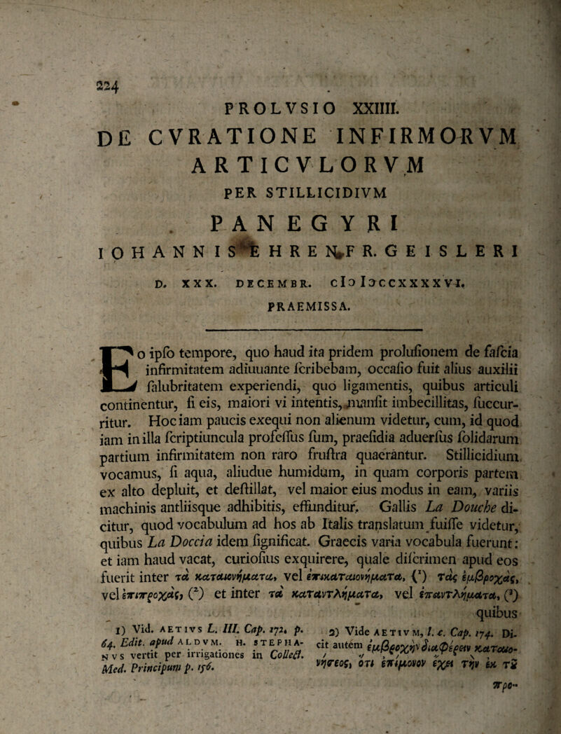 PROLVSIO XXIIII. DE CVRATIONE INFIRMORVM ARTICVLORVM PER STILLICIDIVM P A N E G Y R I I O H A N N I HREI^FR. GEISLERI / D, XXX. DECEMBR. C 13 13 C C X X X X VI, PRAEMISSA. EO ipfo tempore, quo haud ita pridem prolufionem de fafcia infirmitatem adiuuante icribebam, occafio fuit alius auxilii falubritatem experiendi, quo ligamentis, quibus articuli continentur, fi eis, maiori vi intentis,.Tnxanlit imbecillitas, fuccur- ritur. Hociam paucis exequi non alienum videtur, cum, id quod iani in illa fcriptiuncula profcflus fum, praefidia aduerfiis folidarum partium infirmitatem non raro fruftra quaerantur. Stillicidium vocamus, fi aqua, aliudue humidum, in quam corporis partem ex alto depluit, et deftillat, vel maior eius modus in eam, variis machinis antliisque adhibitis, effunditur. Gallis La Douche di¬ citur, quod vocabulum ad hos ab Italis translatum fuilfe videtur, quibus La Doccia idem fignificat, Graecis varia vocabula fuerunt; et iam haud vacat, curiofius exquirere, quale difcrimen apud eos fuerit inter ree KccT€Uov^fJt.ctj(ii vel emKarutov^iActra, (*) rug vel O et inter rd KctravTP^fjficcra, vel Q) I) Viti. A ET IV s L, IIL Cap. jpt p. 64, Edit, apud A L D V M. h. s t e p h a- NVS vertit per irrigationes in QoUe£i, Pded, Prittcipuni p. quibus 3) Vide AETivM, Cap, 1^4. Di¬ cit autem KetTauo^ vwiogi on eTfifJioyoy ex^ r^v hi t5 mm