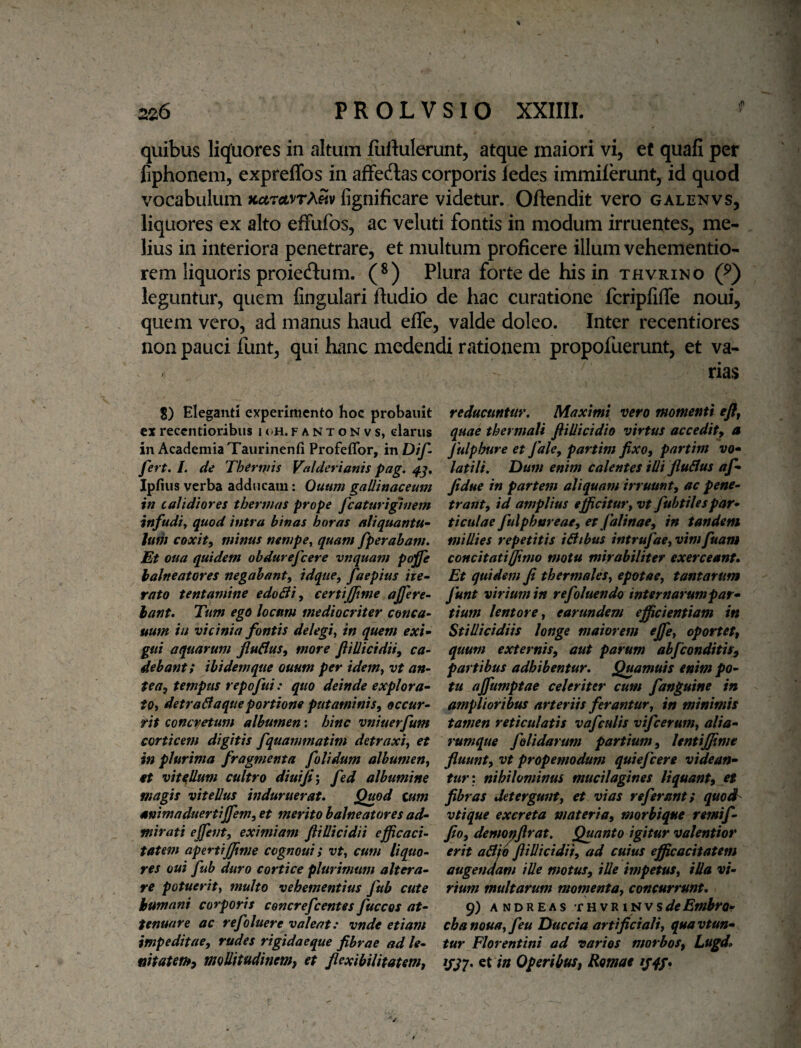 quibus liquores in altum luliulerunt, atque maiori vi, ef quali per liphonem, expreffos in affectas corporis ledes immilerunt, id quod vocabulum xctrctvrASv fignificare videtur. Oftendit vero galenvs, liquores ex alto effufos, ac veluti fontis in modum irruentes, me¬ lius in interiora penetrare, et multum proficere illum vehementio- rem liquoris proiecJlum. (®) Plura forte de his in thvrino (^) leguntur, quem lingulari lludio de hac curatione fcripliffe noui, quem vero, ad manus haud elTe, valde doleo. Inter recentiores non pauci flint, qui hanc medendi rationem propofuerunt, et va- / 8) Eleganti experimento Koc probaiiit ex reccndoribiis h>h. f a n t o n v s, elariis in Academia Taurinenfi Profeflbr, mDif- fert. L de Thermis Valderianis pag. IpEiis verba adducam: Ouum gallinacemn in calidiores thermas prope fcaturiginem infudiy quod intra binas horas aliquanta^ ludi coxity minus nempe^ quam fperaham. Et oua quidem obdurefeere vnquam p(^e balneatores negabant^ idque, faepius ite¬ rato tentamine edoBi, certijjime ajjere- hant. Tum ego locum mediocriter conca- uum in vicinia fontis delegi^ in quem exi¬ gui aquarum fluBus, more Jlillicidiiy ca¬ debant! ibidem que ouum per idem^ vt an¬ tea^ tempus repofui: quo deinde explora- tOi detraBaqueportione putaminis^ occur¬ rit concretum albumen: hinc vniuerfum corticem digitis fquammatim detraxi^ et in plurima fragmenta folidum albumen^ et vitellum cultro diuijiy fed albumine magis vitellus induruerat. Quod tum animaduertijfem, et merito balneatores ad¬ mirati ejfent, eximiam fti Ilici dii efficaci¬ tatem apertiJJime cognoui; vt^ cum liquo¬ res oui fub duro cortice plurimum altera¬ re potueritf multo vehementius fub cute humani corporis cencrefeentes fuccos at¬ tenuare ac refoluere valeat: vnde etiam impeditae, rudes rigidaeque fibrae ad le- nitatethy moUitudinemj et flexibilitatem, rias reducuntur. Maximi vero momenti efl, quae thermali flillicidio virtus accedit, a fulphure et fale, partim fixo, pnrtim vo¬ latili. Dum enim calentes illi fluBus af- fidue in partem aliquam irruunt, ac pene¬ trant, id amplius efficitur, vt fubtilespar¬ ticulae fulphtsreae, et falinae, in tandem millies repetitis iBibus intrufae,vimfuam concitati (fimo motu mirabiliter exerceant. Et quidem fi thermales, epotae, tantarum funt virium in refoluendo internarum par¬ tium lentore, earundem efficientiam in Stillicidiis longe maiorem ejfe, oportet, quum externis, aut parum abfeonditis, partibus adhibentur. Quamuis enim po¬ tu affiumptae celeriter cum fanguine in amplioribus arteriis ferantur, in minimis tamen reticulatis vafculis vifcerum, alia- rumque f olidarum partium, lentijfime fluunt, vt propemodum quiefeere videan¬ tur'. nihilominus mucilagines liquant, et fibras Jetergunt, et vias referant; quod vtique excreta materia, morbique remif- fio, demopjlrat. Quanto igitur valentior erit aBid ftiUicidii, ad cuius efficacitatem augendam ille motus, ille impetus, illa vi¬ rium multarum momenta, concurrunt. 9) ANDREAs ‘cnvVLipivsdeEmbrQ- cbanoua,feu Duccia artificiali, quavtun- tur Florentini ad varios morbos, Lugd. et in Operibus, Romae tjqp.