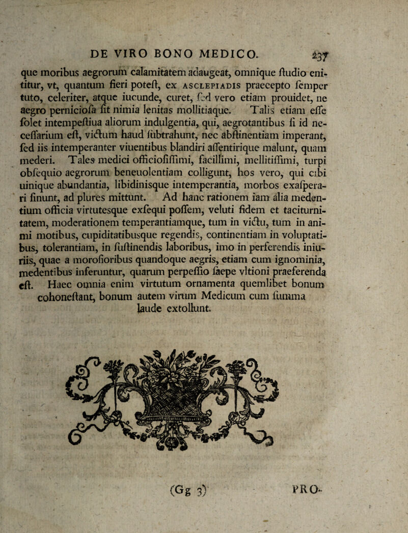 que moribus aegrorum calamitatem adaugeat, omnique fludio eni¬ titur, vt, quantum fieri poteft, ex Asclepiadis praecepto femper tuto, celeriter, atque iucunde, curet, fld vero etiam prouidet, ne aegro perniciofa fit nimia lenitas mollitiaque. Talis etiam efle folet intempeftiua aliorum indulgentia, qui, aegrotantibus fi id ne- ceflarium eft, vi(ftum haud fiibtrahunt, nec abftinentiam imperant, fed iis intemperanter viuentibus blandiri aflentirique malunt, quam mederi. Tale» medici officiofifiimi, facillimi, mellitiffimi, turpi obf^uio aegrorum beneuolentiam colligunt, hos vero, qui cibi uinique abundantia, libidinisque intemperantia, morbos exaipera- ri finunt, ad plures mittunt. Ad hanc rationem iam alia meden- tium officia virtutesque exfequi poffem, veluti fidem et taciturni¬ tatem, moderationem temperantiamque, tum in vidtu, tum in ani¬ mi motibus, cupiditatibusque regendis, continentiam in voluptati¬ bus, tolerantiam, in fuftinendis laboribus, imo in perferendis iniu- riis, quae a morofioribus quandoque aegris, etiam cum ignominia, medentibus inferuntur, quarum perpeffio faepe vltioni praeferenda eft. Haec omnia enim virtutum ornamenta quemlibet bonum cohoneftant, bonum autem vinim Medicum cum fumma laude extollunt